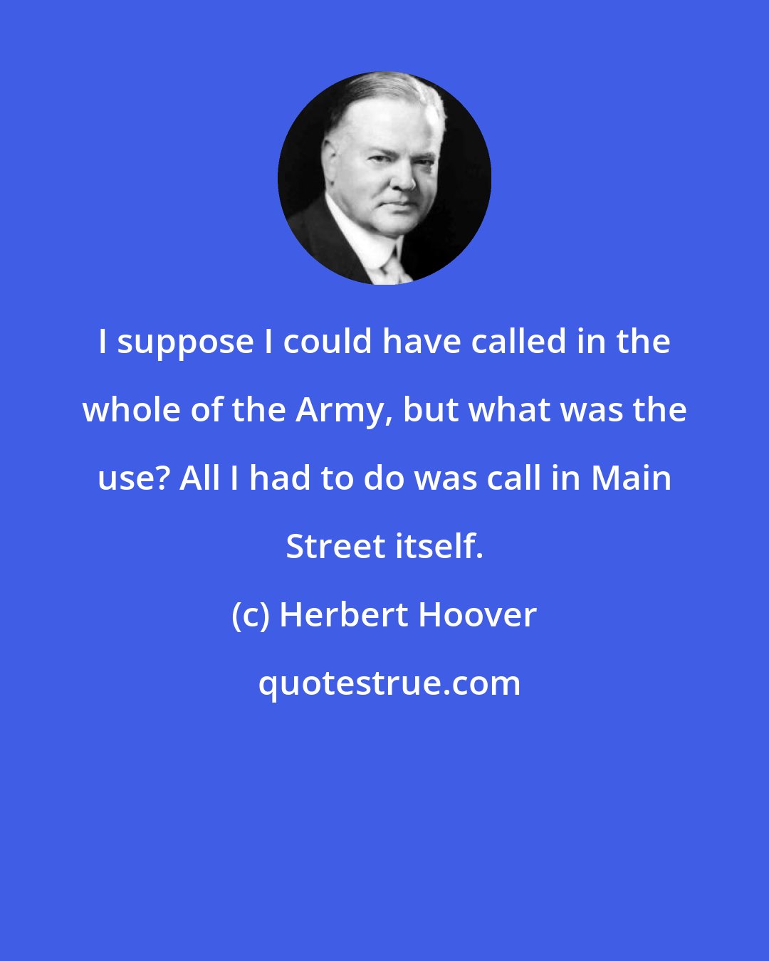 Herbert Hoover: I suppose I could have called in the whole of the Army, but what was the use? All I had to do was call in Main Street itself.