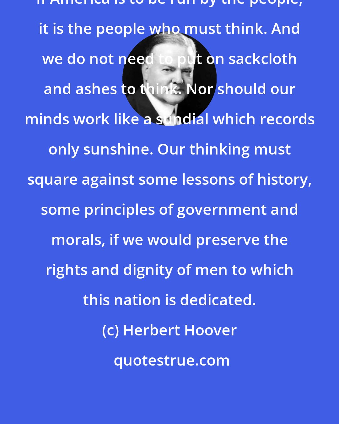 Herbert Hoover: If America is to be run by the people, it is the people who must think. And we do not need to put on sackcloth and ashes to think. Nor should our minds work like a sundial which records only sunshine. Our thinking must square against some lessons of history, some principles of government and morals, if we would preserve the rights and dignity of men to which this nation is dedicated.