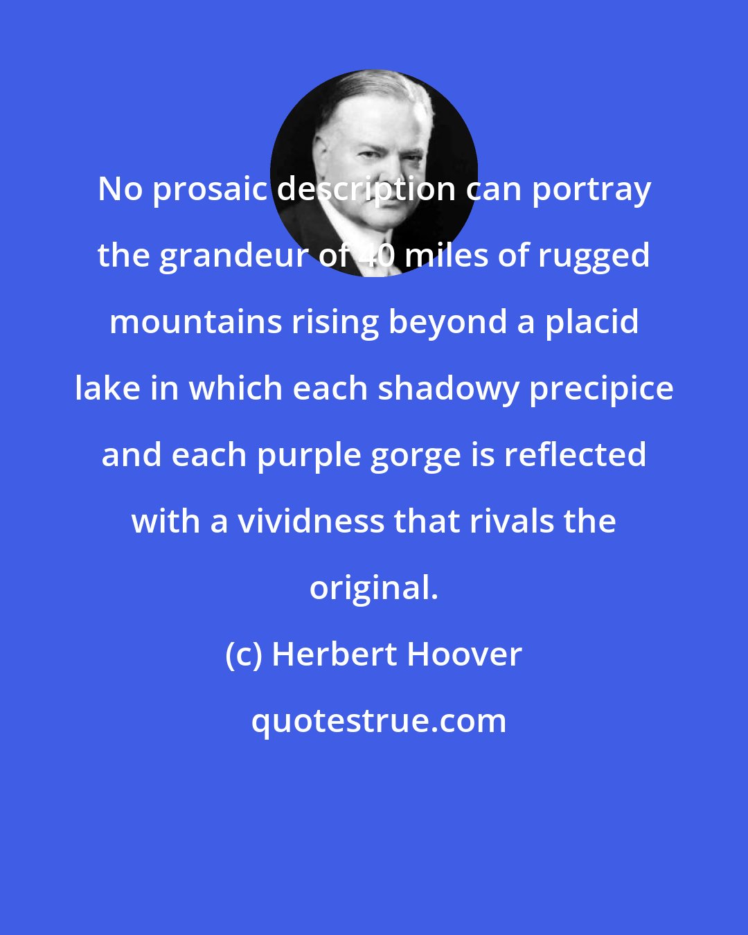 Herbert Hoover: No prosaic description can portray the grandeur of 40 miles of rugged mountains rising beyond a placid lake in which each shadowy precipice and each purple gorge is reflected with a vividness that rivals the original.