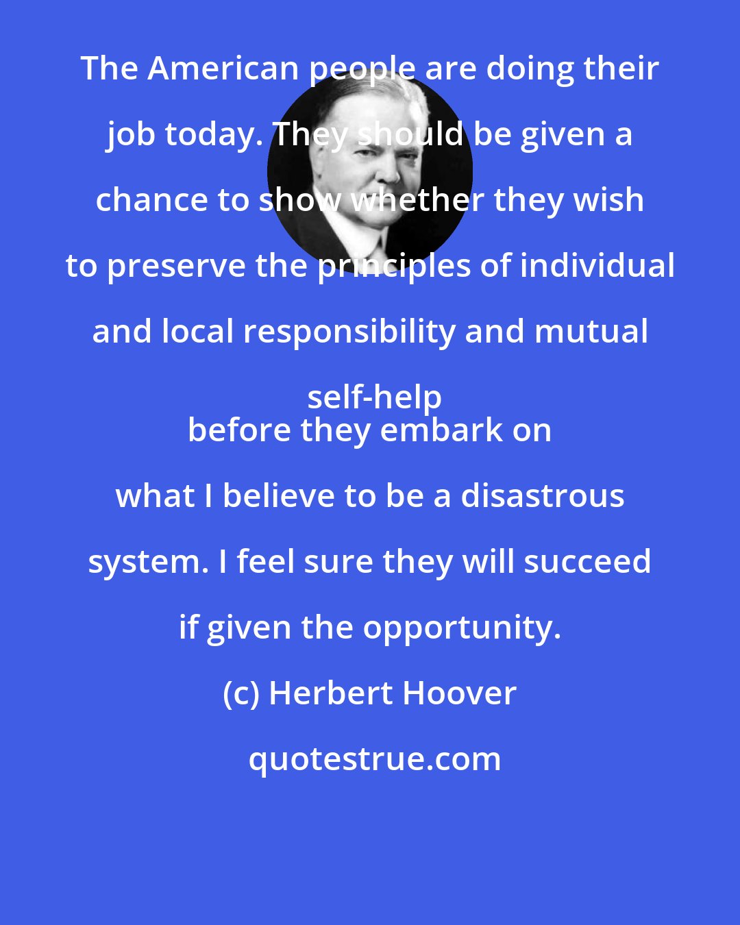 Herbert Hoover: The American people are doing their job today. They should be given a chance to show whether they wish to preserve the principles of individual and local responsibility and mutual self-help
 before they embark on what I believe to be a disastrous system. I feel sure they will succeed if given the opportunity.