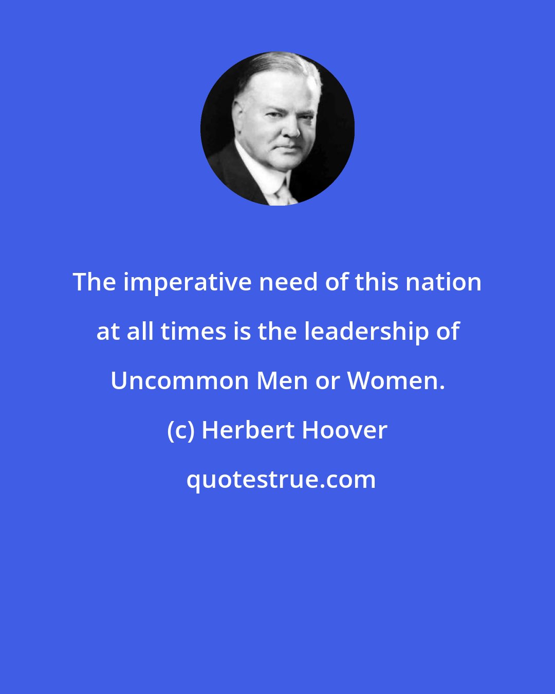 Herbert Hoover: The imperative need of this nation at all times is the leadership of Uncommon Men or Women.