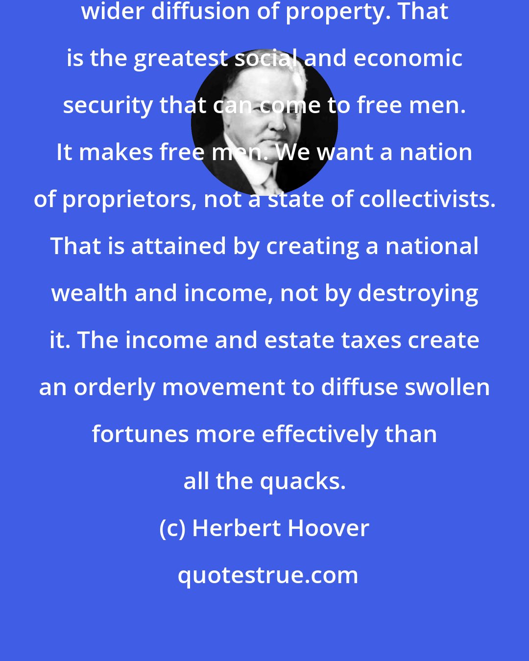 Herbert Hoover: The party should stand for a constantly wider diffusion of property. That is the greatest social and economic security that can come to free men. It makes free men. We want a nation of proprietors, not a state of collectivists. That is attained by creating a national wealth and income, not by destroying it. The income and estate taxes create an orderly movement to diffuse swollen fortunes more effectively than all the quacks.