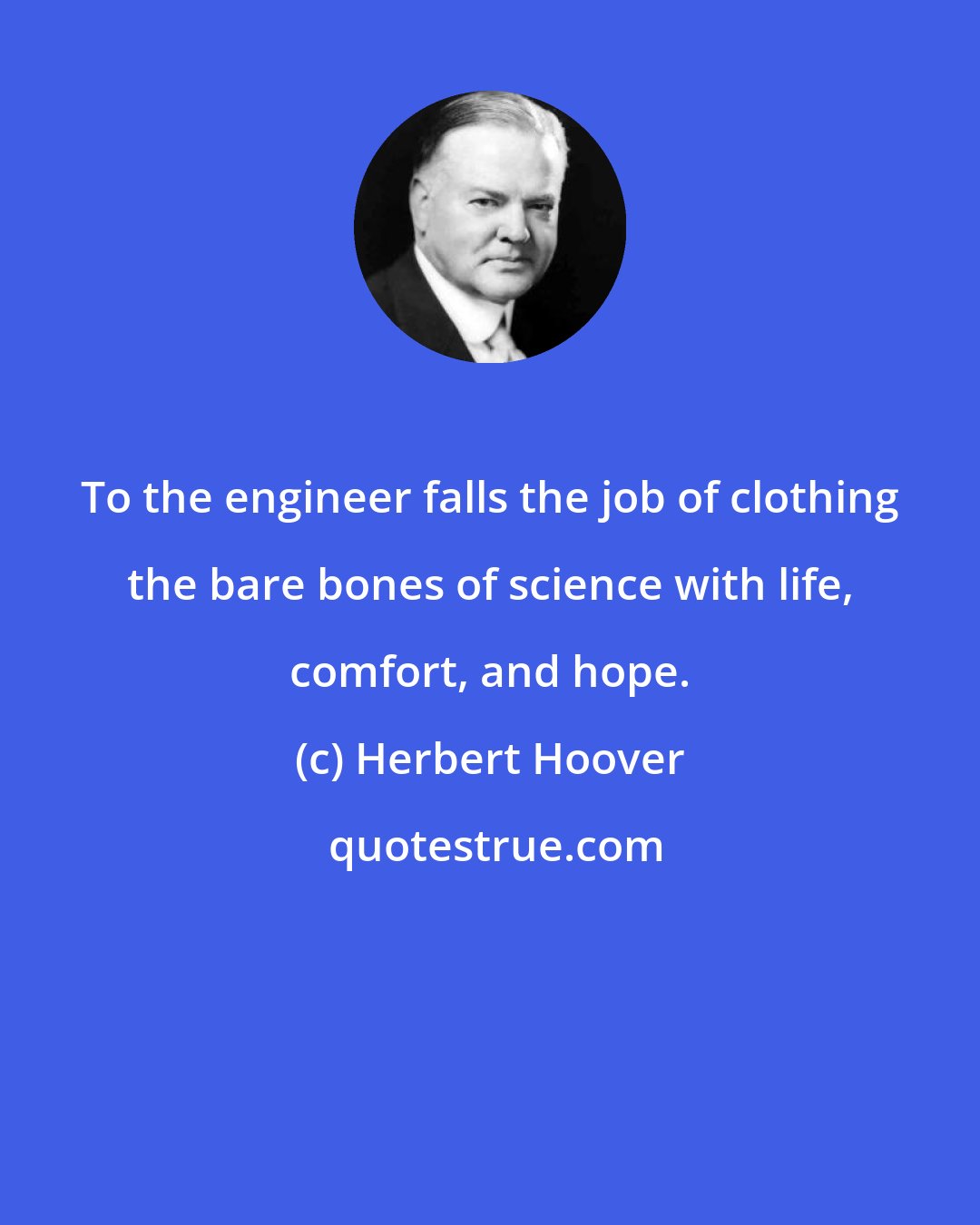 Herbert Hoover: To the engineer falls the job of clothing the bare bones of science with life, comfort, and hope.