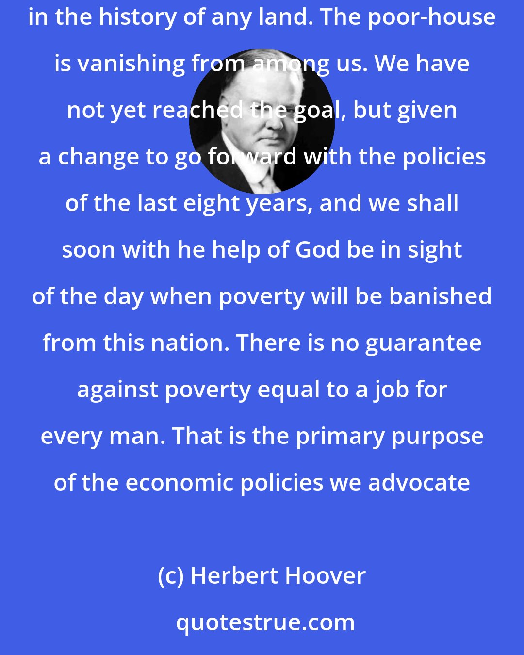 Herbert Hoover: Unemployment in the sense of distress is widely disappearing. . . . We in America today are nearer to the final triumph over poverty than ever before in the history of any land. The poor-house is vanishing from among us. We have not yet reached the goal, but given a change to go forward with the policies of the last eight years, and we shall soon with he help of God be in sight of the day when poverty will be banished from this nation. There is no guarantee against poverty equal to a job for every man. That is the primary purpose of the economic policies we advocate