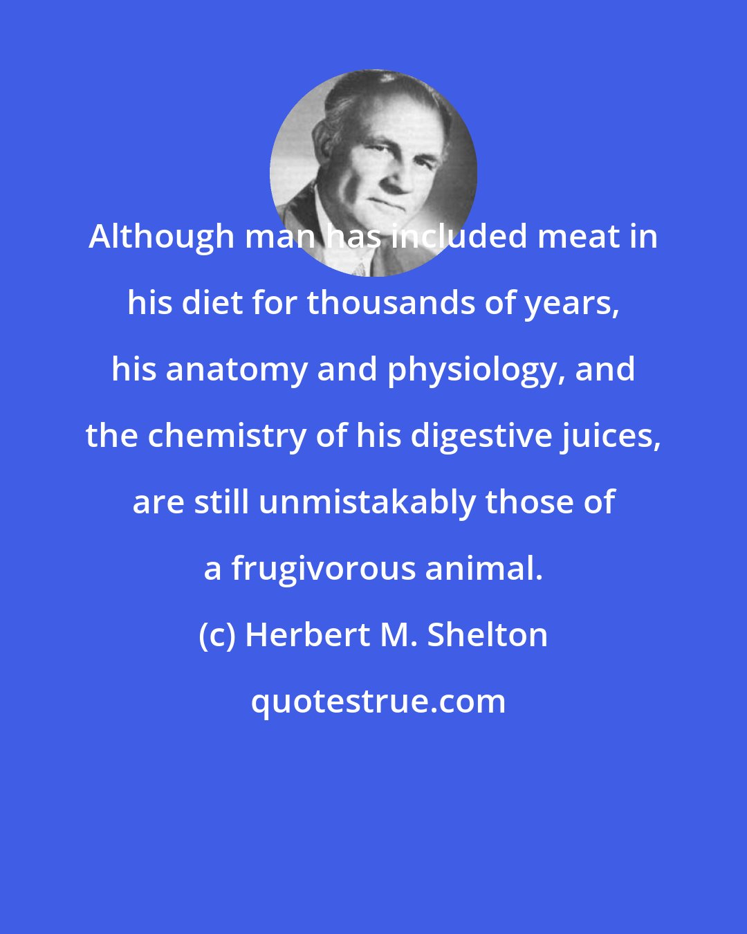 Herbert M. Shelton: Although man has included meat in his diet for thousands of years, his anatomy and physiology, and the chemistry of his digestive juices, are still unmistakably those of a frugivorous animal.