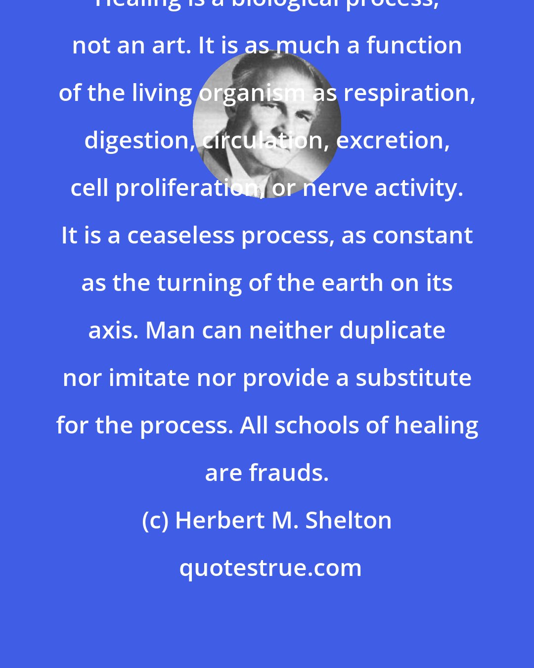 Herbert M. Shelton: Healing is a biological process, not an art. It is as much a function of the living organism as respiration, digestion, circulation, excretion, cell proliferation, or nerve activity. It is a ceaseless process, as constant as the turning of the earth on its axis. Man can neither duplicate nor imitate nor provide a substitute for the process. All schools of healing are frauds.
