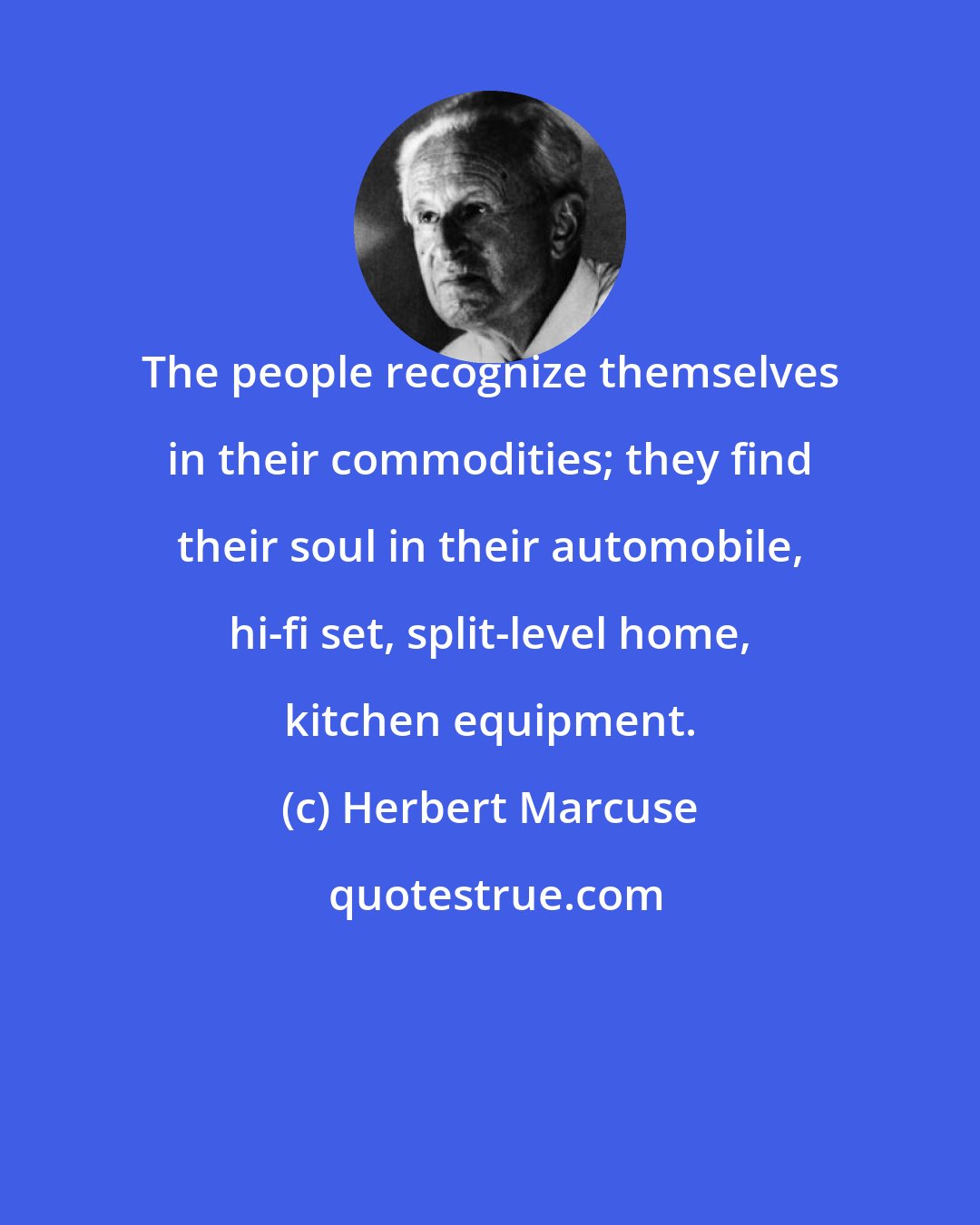 Herbert Marcuse: The people recognize themselves in their commodities; they find their soul in their automobile, hi-fi set, split-level home, kitchen equipment.