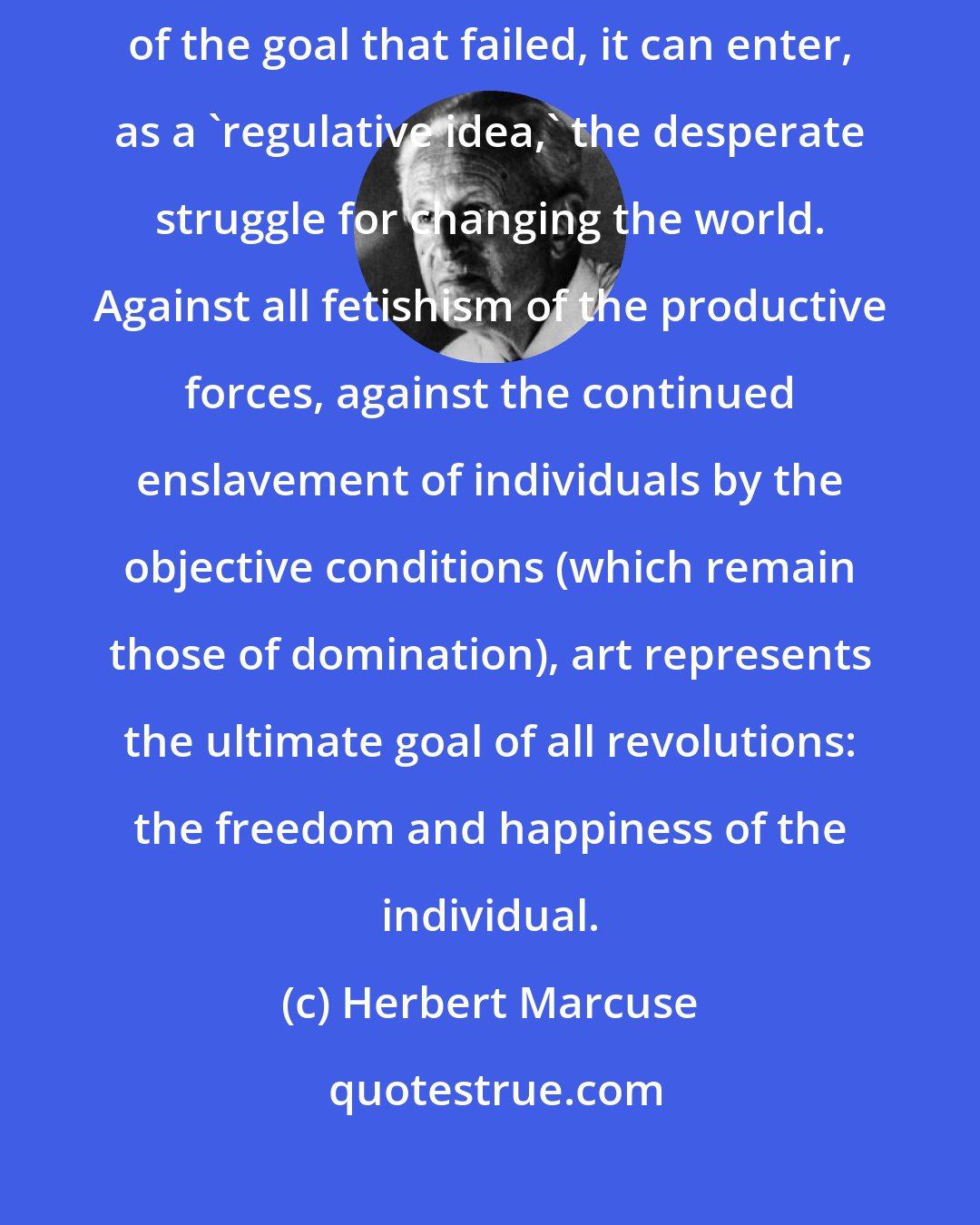 Herbert Marcuse: Inasmuch as art preserves, with the promise of happiness, the memory of the goal that failed, it can enter, as a 'regulative idea,' the desperate struggle for changing the world. Against all fetishism of the productive forces, against the continued enslavement of individuals by the objective conditions (which remain those of domination), art represents the ultimate goal of all revolutions: the freedom and happiness of the individual.