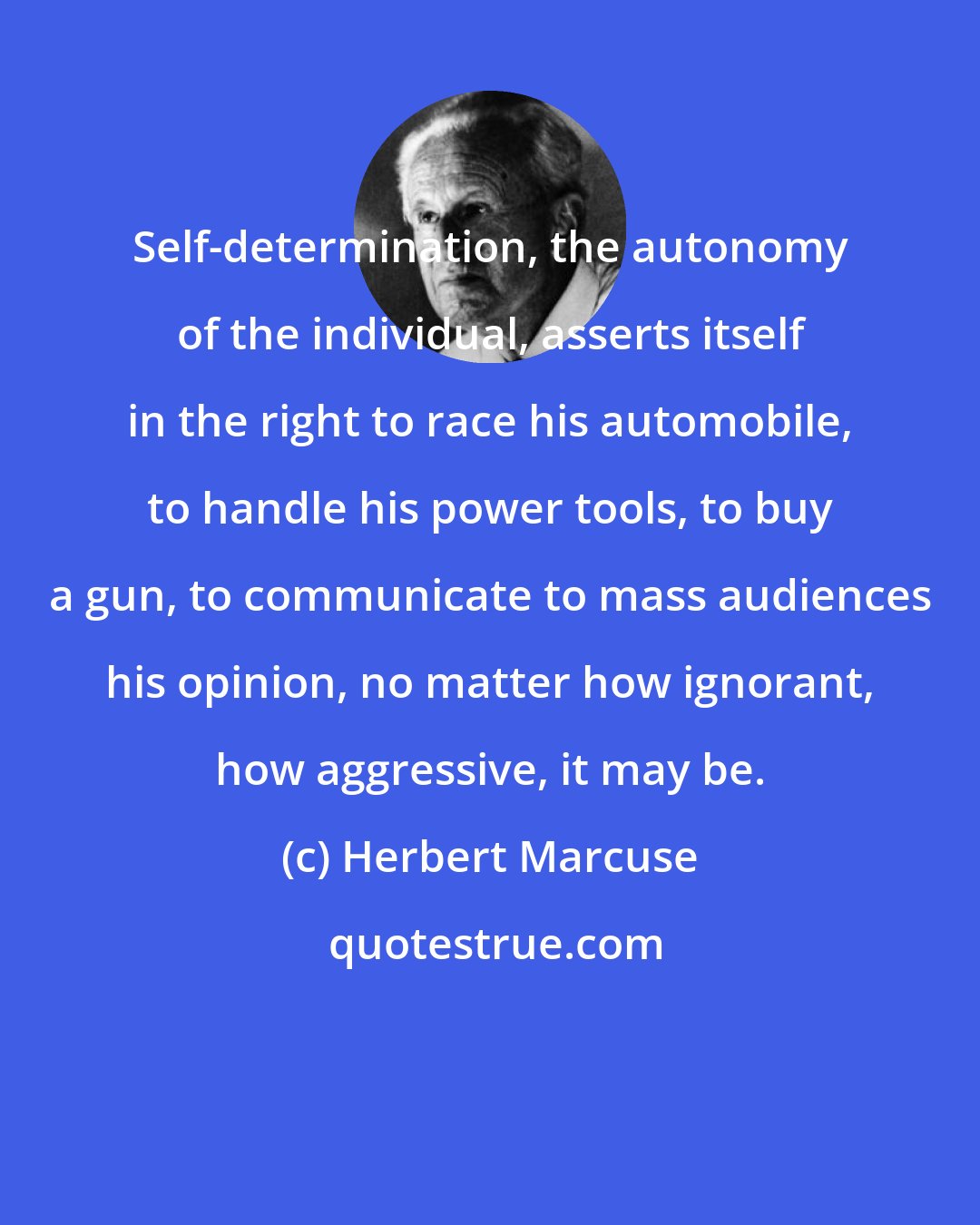 Herbert Marcuse: Self-determination, the autonomy of the individual, asserts itself in the right to race his automobile, to handle his power tools, to buy a gun, to communicate to mass audiences his opinion, no matter how ignorant, how aggressive, it may be.