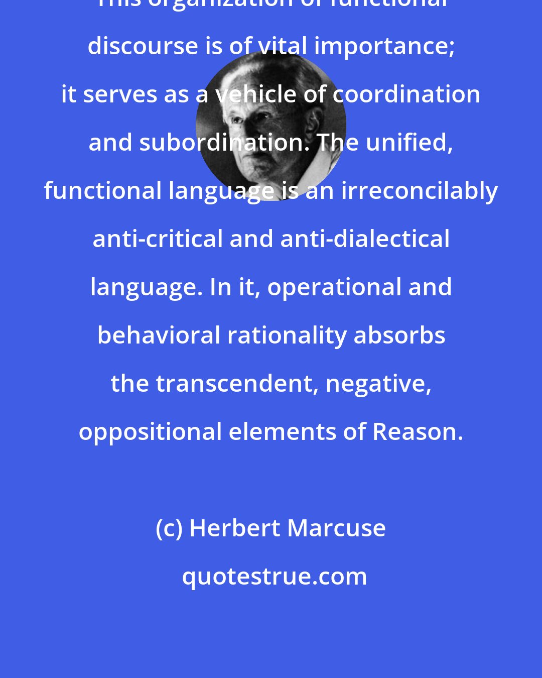 Herbert Marcuse: This organization of functional discourse is of vital importance; it serves as a vehicle of coordination and subordination. The unified, functional language is an irreconcilably anti-critical and anti-dialectical language. In it, operational and behavioral rationality absorbs the transcendent, negative, oppositional elements of Reason.