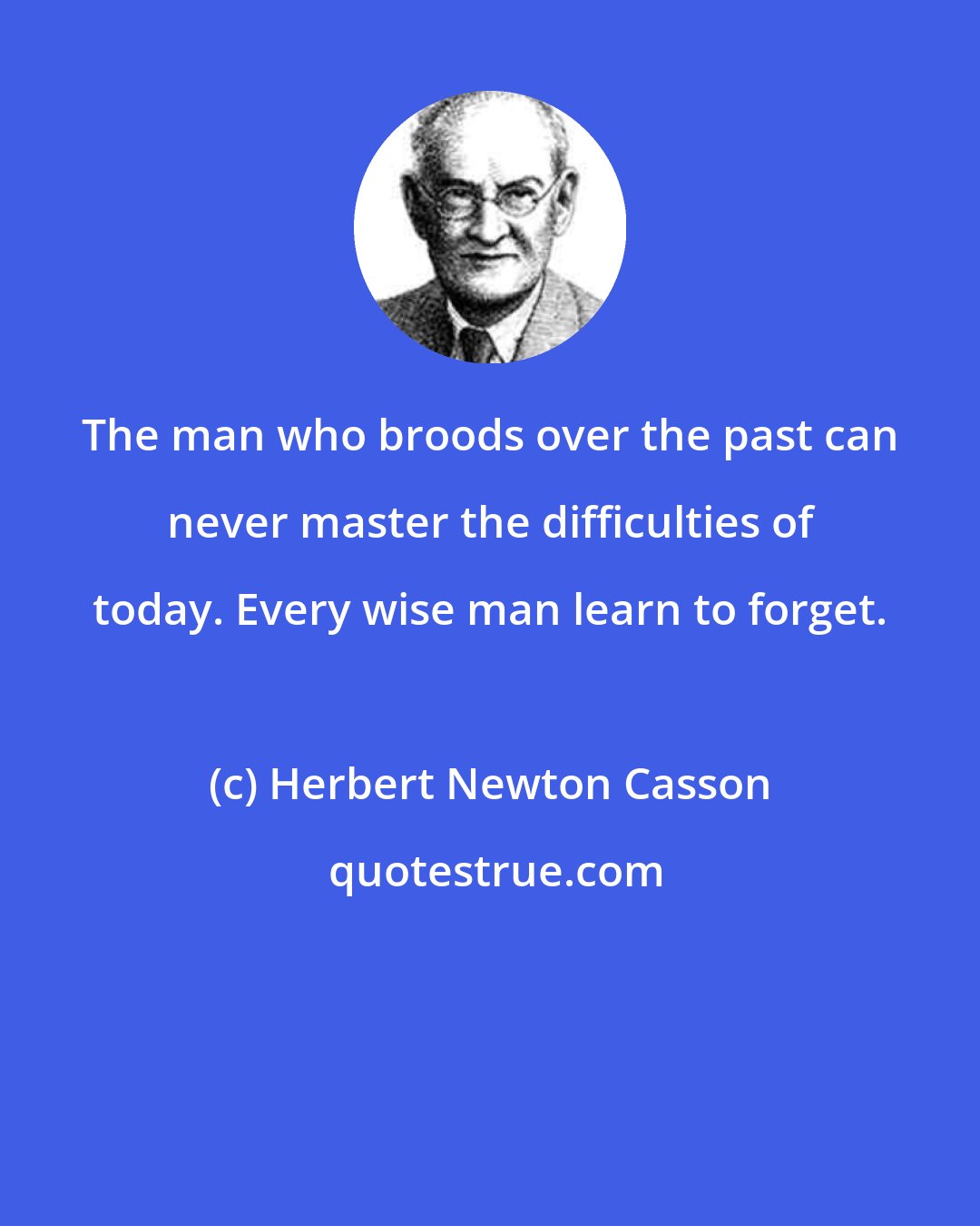 Herbert Newton Casson: The man who broods over the past can never master the difficulties of today. Every wise man learn to forget.