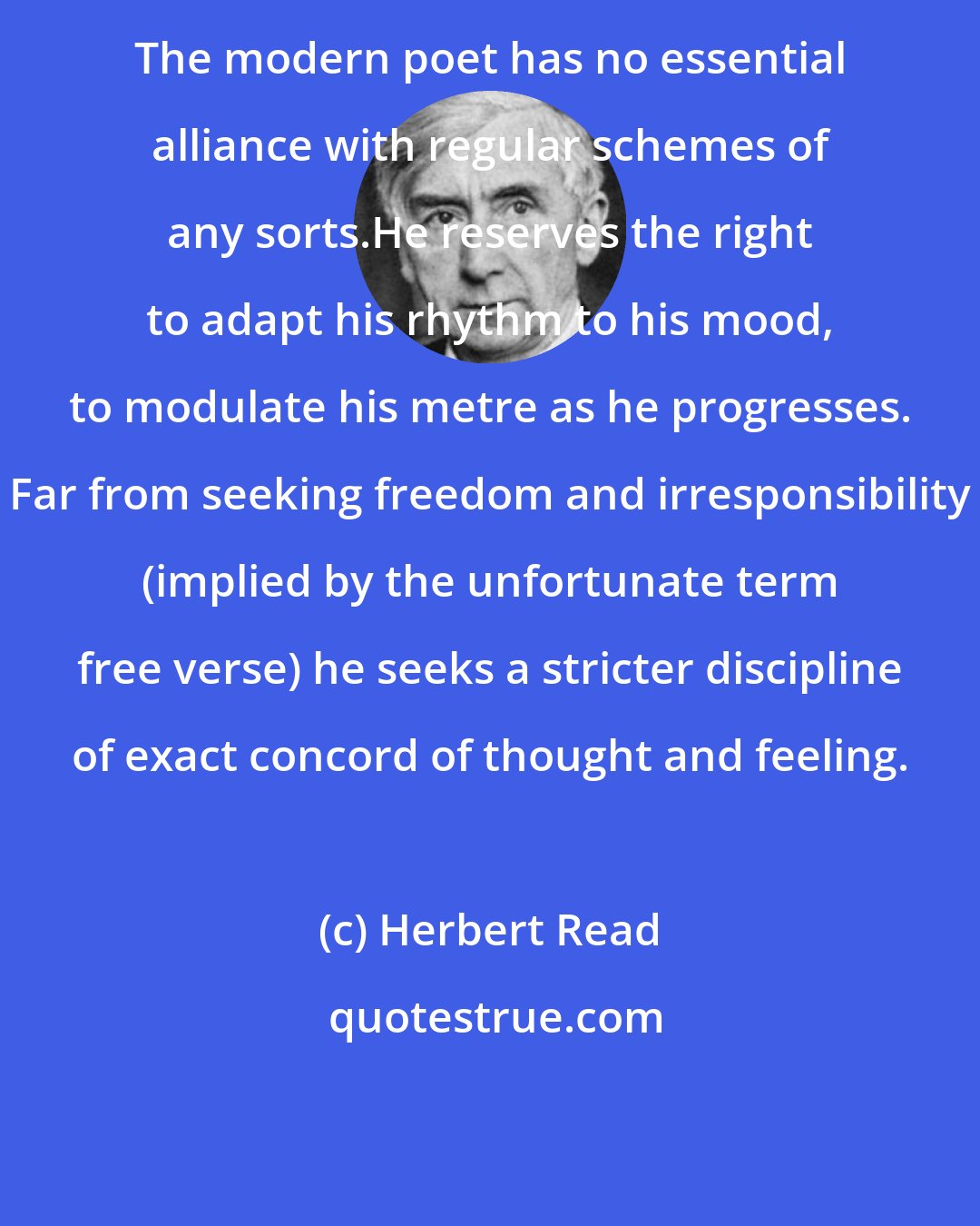 Herbert Read: The modern poet has no essential alliance with regular schemes of any sorts.He reserves the right to adapt his rhythm to his mood, to modulate his metre as he progresses. Far from seeking freedom and irresponsibility (implied by the unfortunate term free verse) he seeks a stricter discipline of exact concord of thought and feeling.
