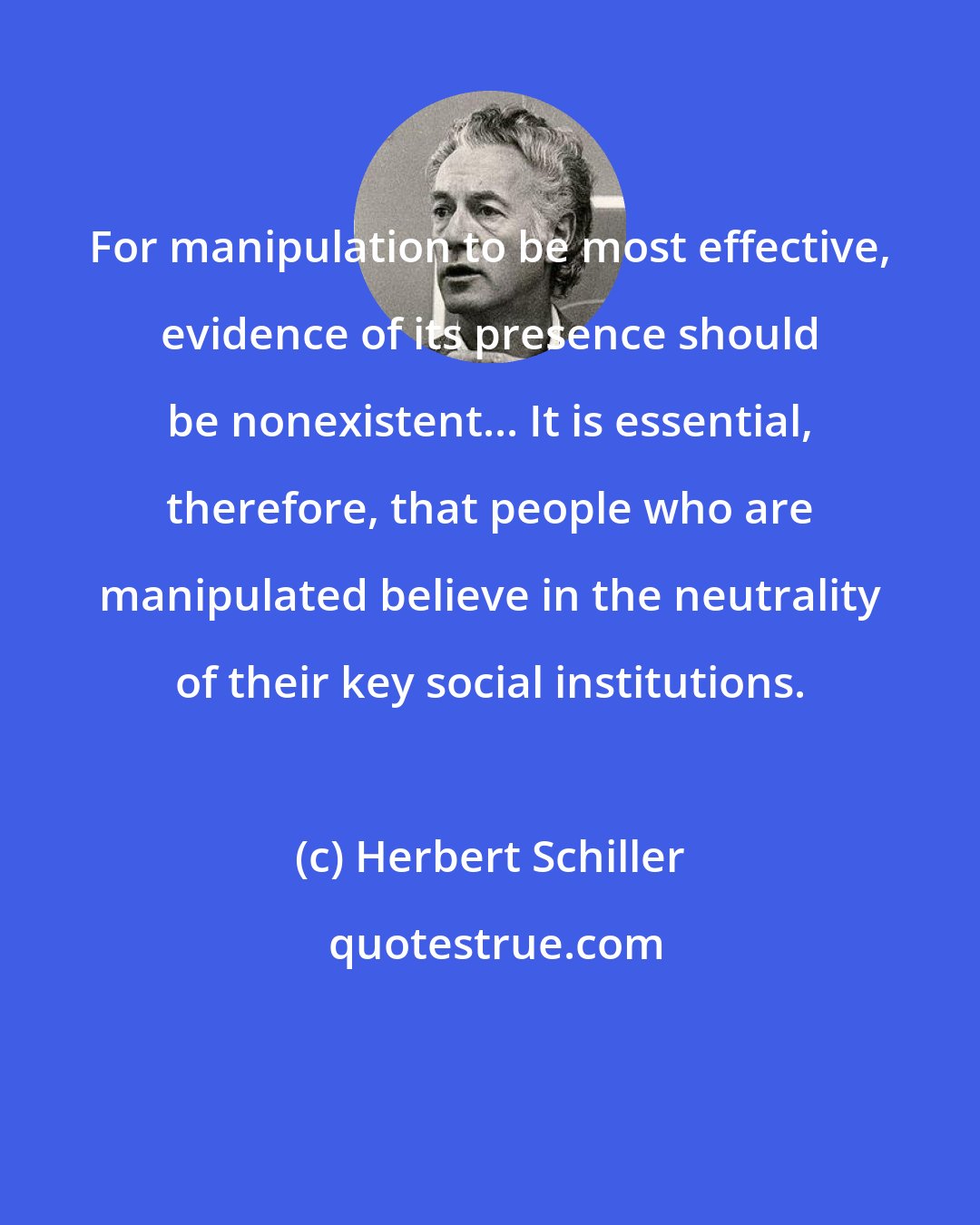Herbert Schiller: For manipulation to be most effective, evidence of its presence should be nonexistent... It is essential, therefore, that people who are manipulated believe in the neutrality of their key social institutions.