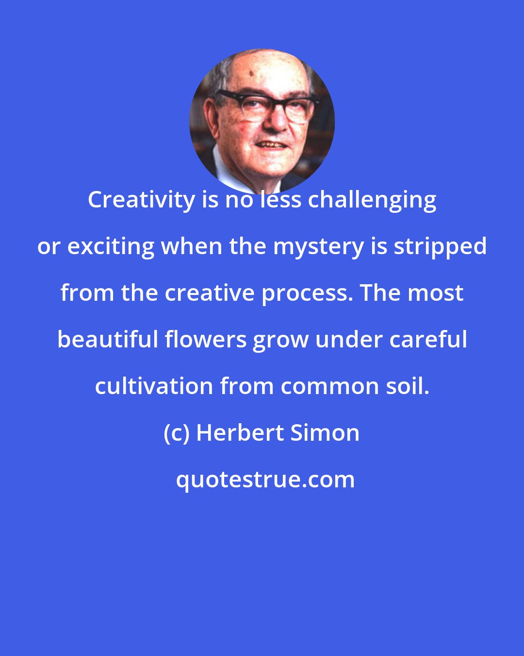 Herbert Simon: Creativity is no less challenging or exciting when the mystery is stripped from the creative process. The most beautiful flowers grow under careful cultivation from common soil.