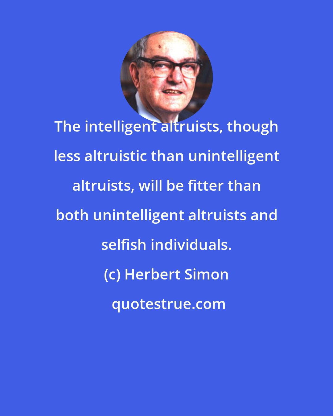 Herbert Simon: The intelligent altruists, though less altruistic than unintelligent altruists, will be fitter than both unintelligent altruists and selfish individuals.