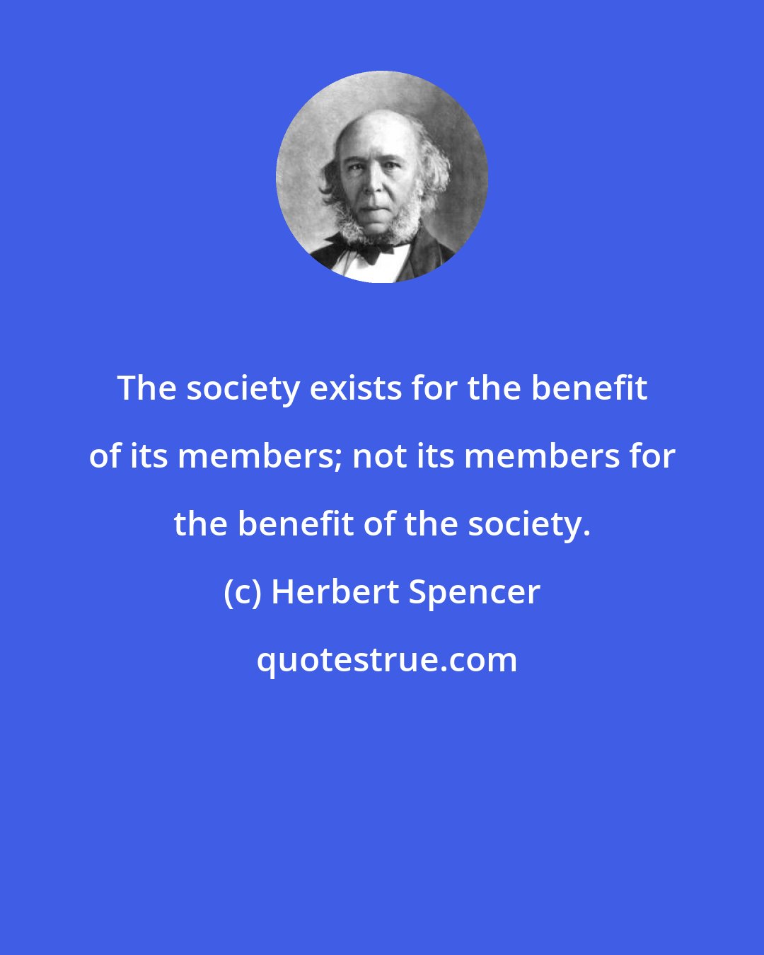Herbert Spencer: The society exists for the benefit of its members; not its members for the benefit of the society.