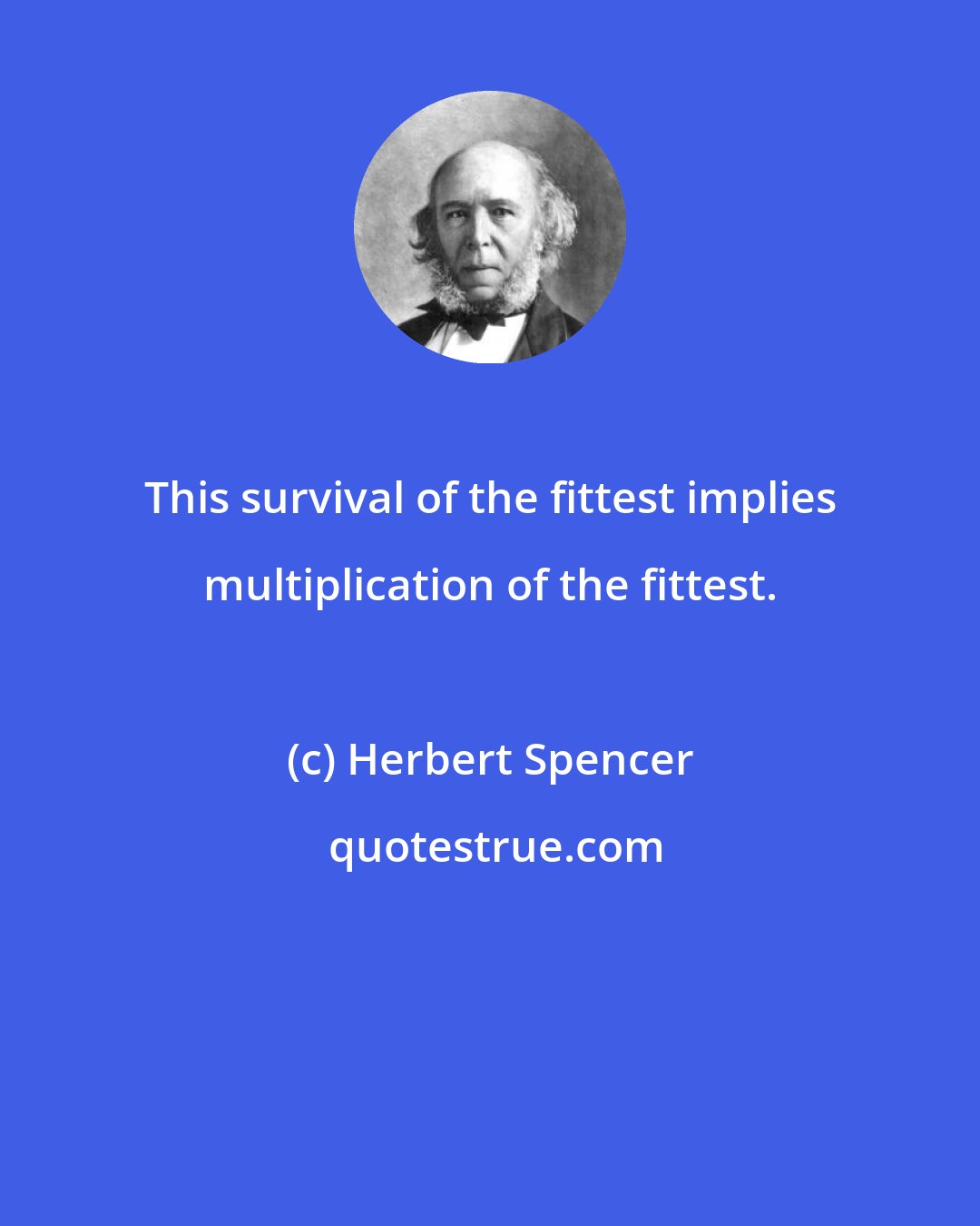 Herbert Spencer: This survival of the fittest implies multiplication of the fittest.