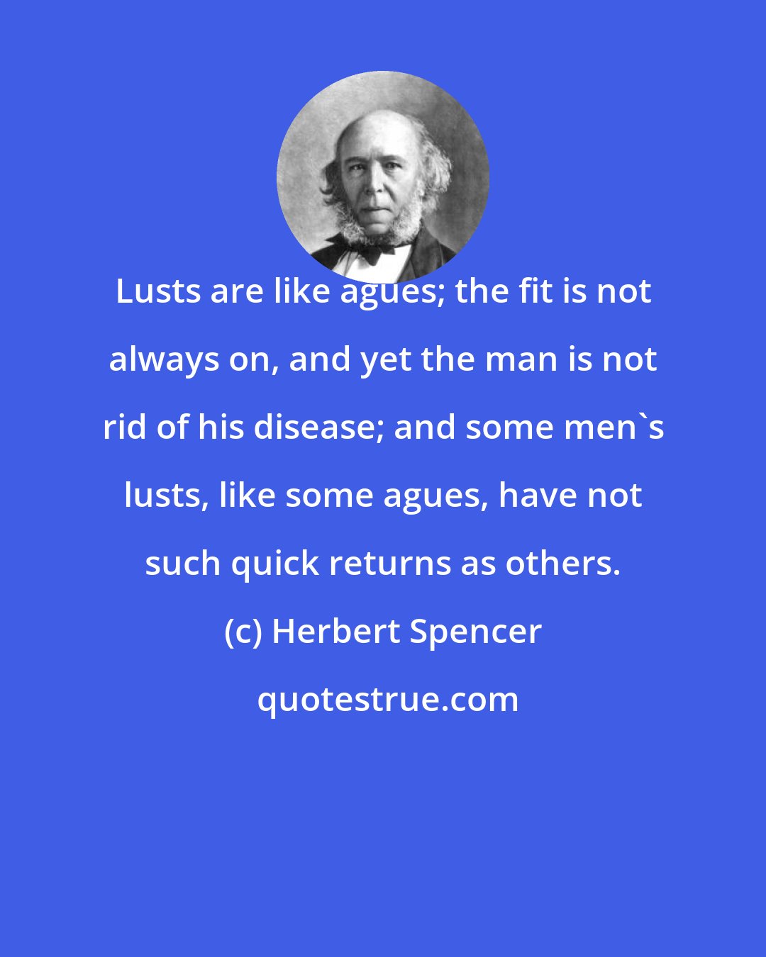 Herbert Spencer: Lusts are like agues; the fit is not always on, and yet the man is not rid of his disease; and some men's lusts, like some agues, have not such quick returns as others.