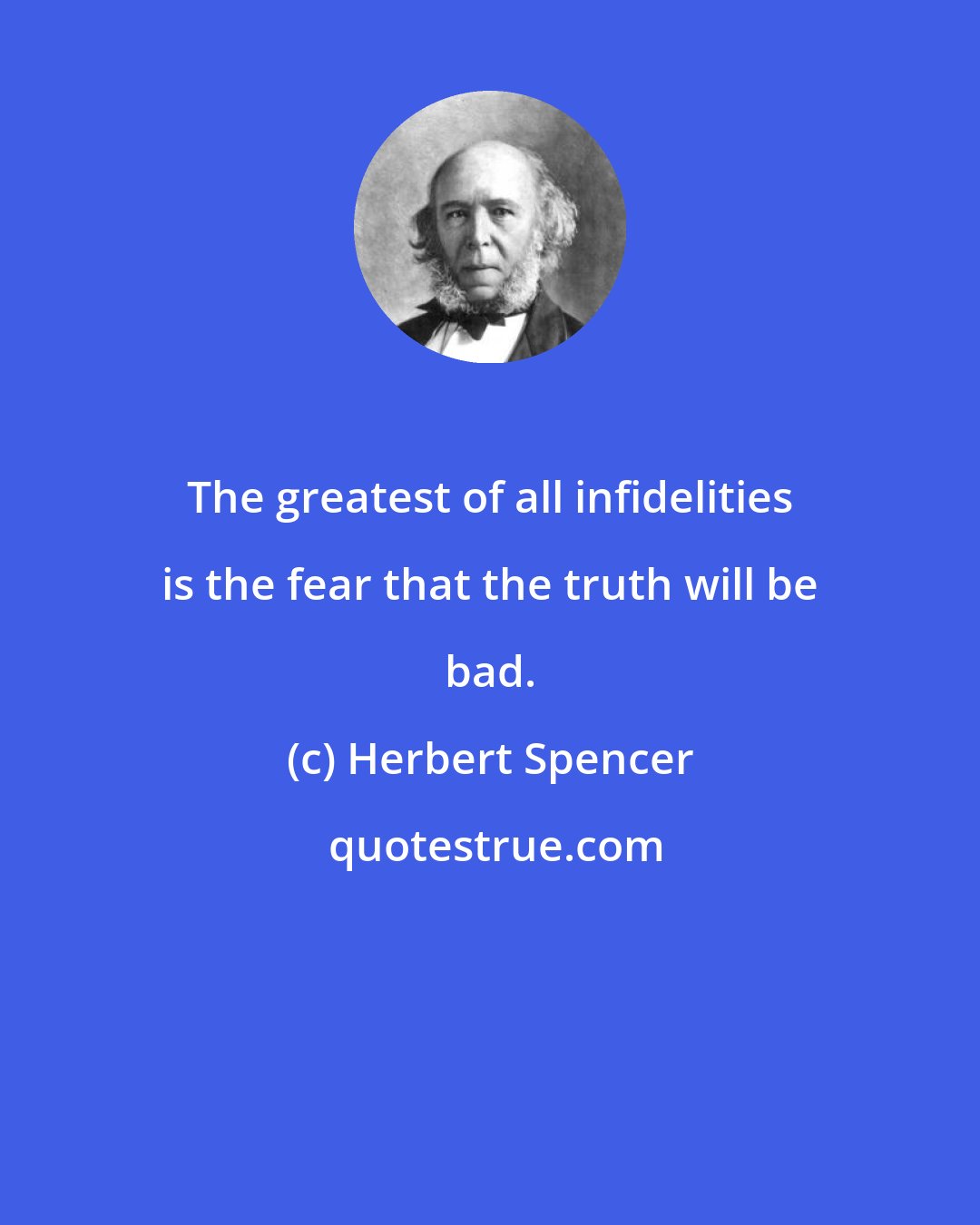 Herbert Spencer: The greatest of all infidelities is the fear that the truth will be bad.