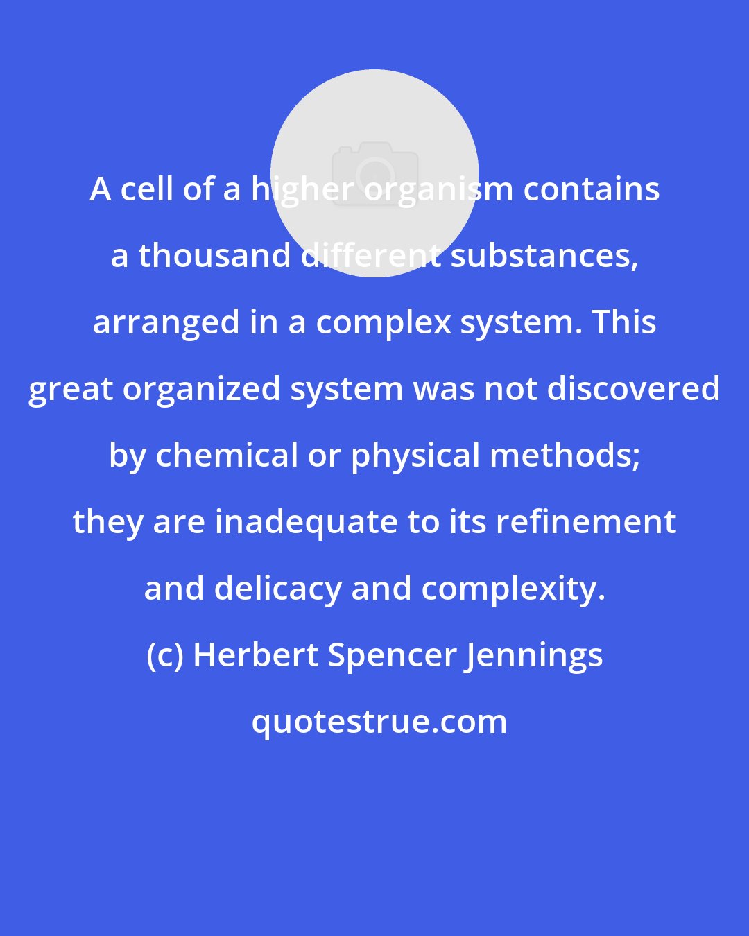 Herbert Spencer Jennings: A cell of a higher organism contains a thousand different substances, arranged in a complex system. This great organized system was not discovered by chemical or physical methods; they are inadequate to its refinement and delicacy and complexity.
