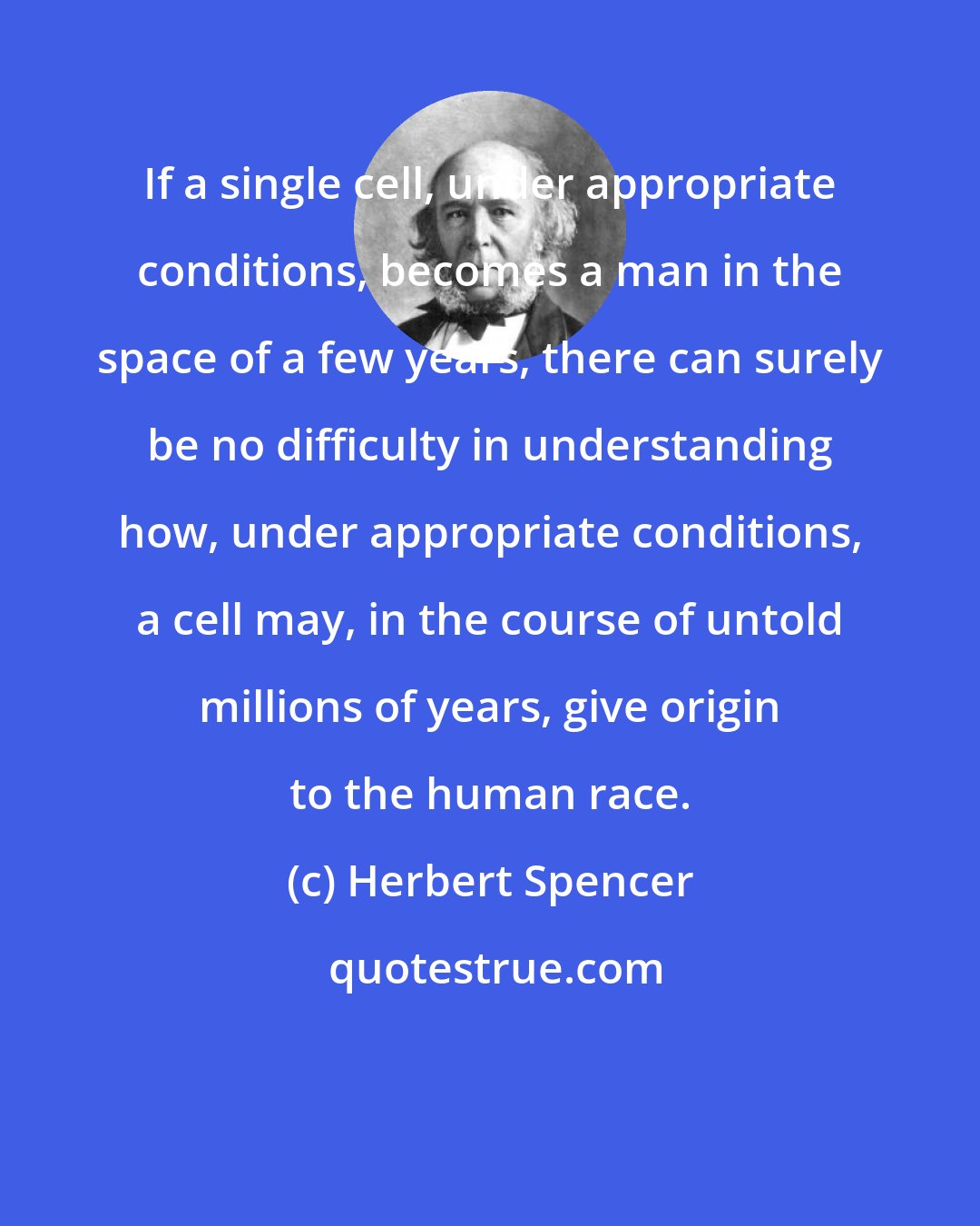 Herbert Spencer: If a single cell, under appropriate conditions, becomes a man in the space of a few years, there can surely be no difficulty in understanding how, under appropriate conditions, a cell may, in the course of untold millions of years, give origin to the human race.