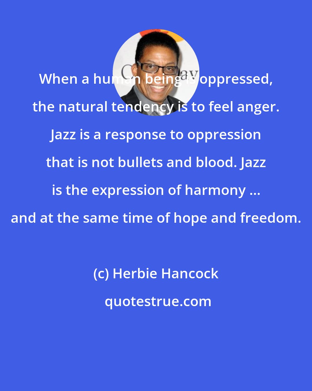 Herbie Hancock: When a human being is oppressed, the natural tendency is to feel anger. Jazz is a response to oppression that is not bullets and blood. Jazz is the expression of harmony ... and at the same time of hope and freedom.