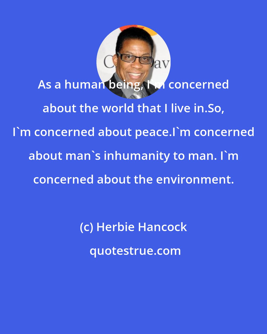 Herbie Hancock: As a human being, I'm concerned about the world that I live in.So, I'm concerned about peace.I'm concerned about man's inhumanity to man. I'm concerned about the environment.