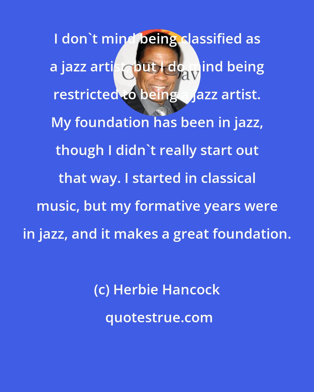 Herbie Hancock: I don't mind being classified as a jazz artist, but I do mind being restricted to being a jazz artist. My foundation has been in jazz, though I didn't really start out that way. I started in classical music, but my formative years were in jazz, and it makes a great foundation.