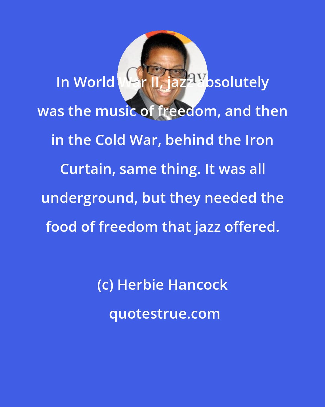 Herbie Hancock: In World War II, jazz absolutely was the music of freedom, and then in the Cold War, behind the Iron Curtain, same thing. It was all underground, but they needed the food of freedom that jazz offered.