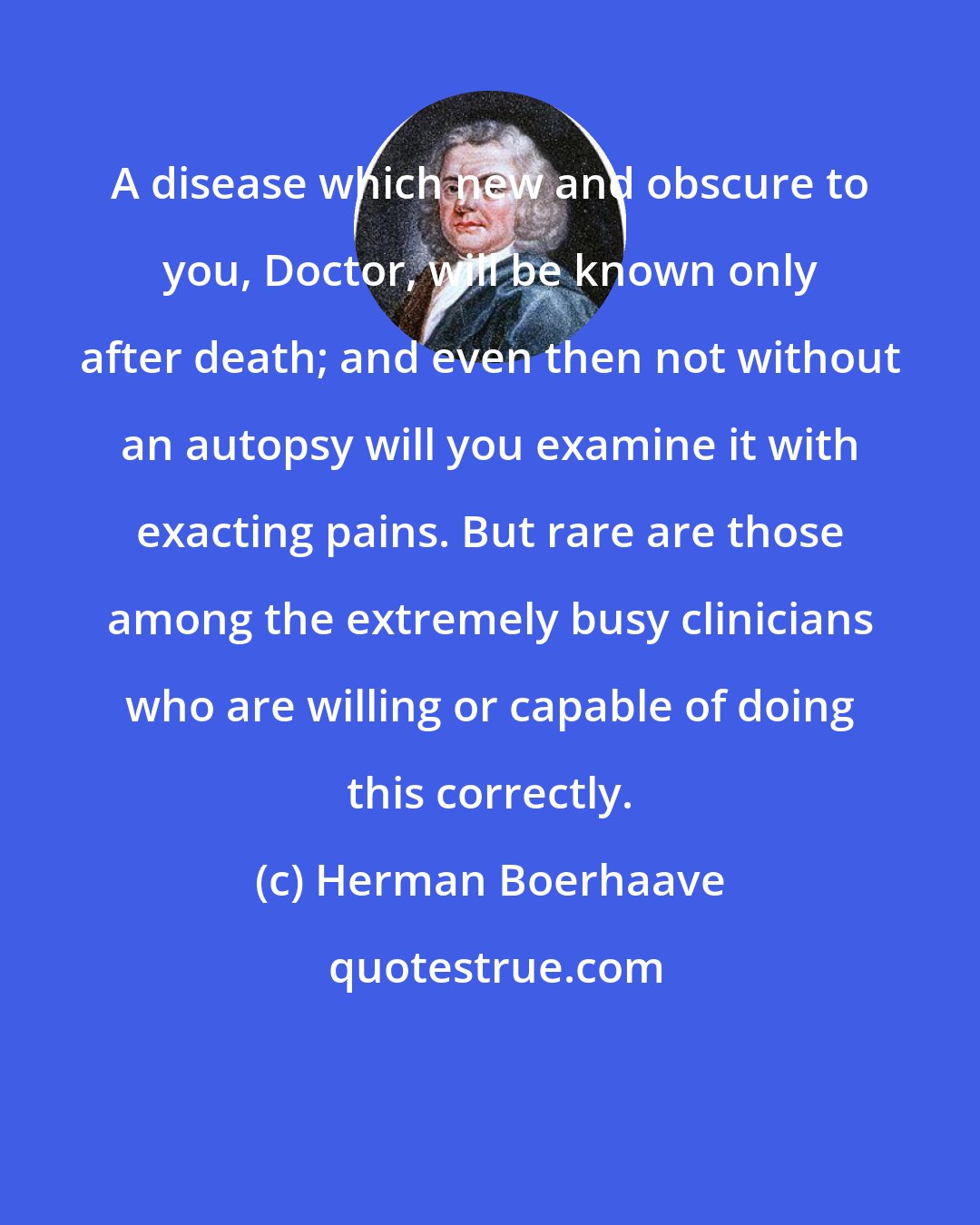 Herman Boerhaave: A disease which new and obscure to you, Doctor, will be known only after death; and even then not without an autopsy will you examine it with exacting pains. But rare are those among the extremely busy clinicians who are willing or capable of doing this correctly.