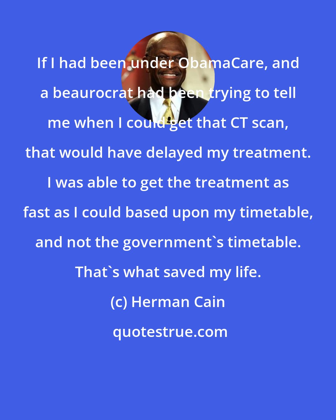Herman Cain: If I had been under ObamaCare, and a beaurocrat had been trying to tell me when I could get that CT scan, that would have delayed my treatment. I was able to get the treatment as fast as I could based upon my timetable, and not the government's timetable. That's what saved my life.