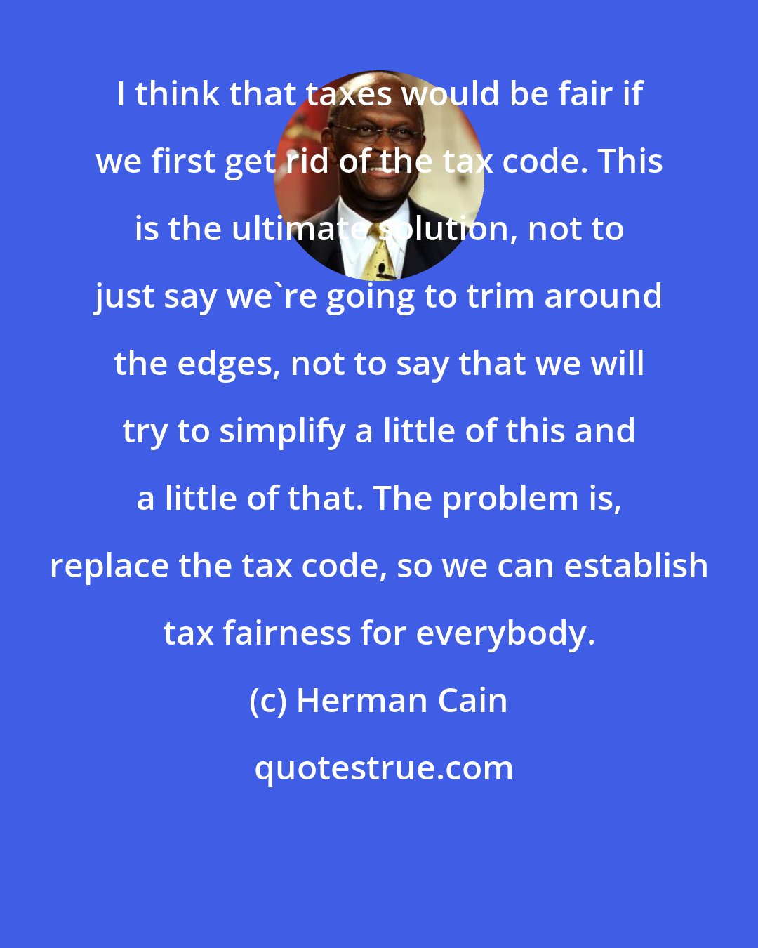 Herman Cain: I think that taxes would be fair if we first get rid of the tax code. This is the ultimate solution, not to just say we're going to trim around the edges, not to say that we will try to simplify a little of this and a little of that. The problem is, replace the tax code, so we can establish tax fairness for everybody.