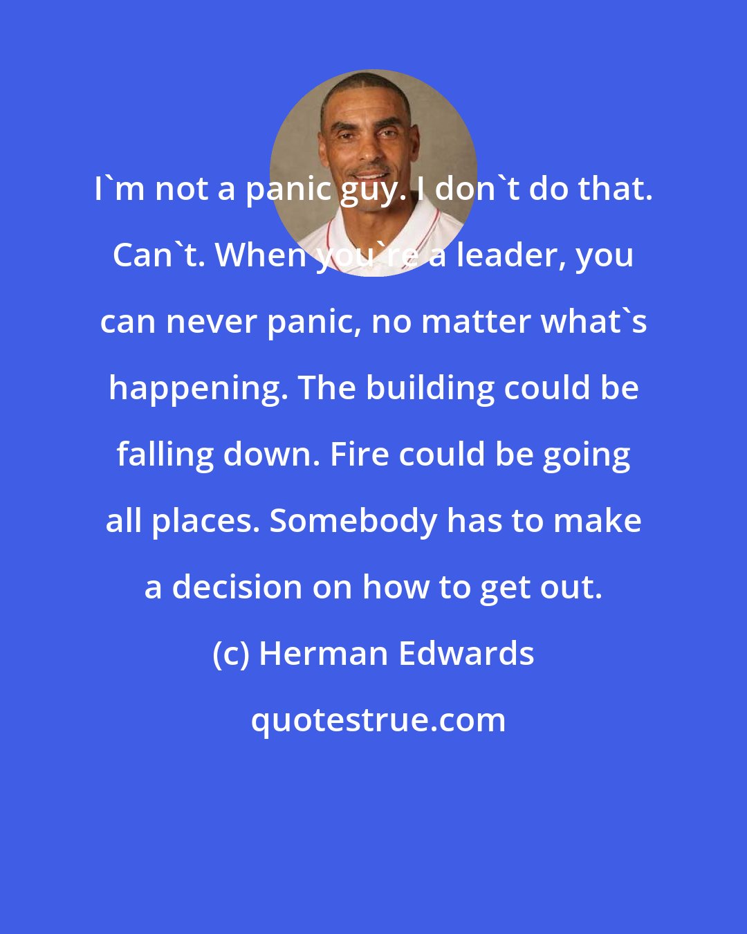 Herman Edwards: I'm not a panic guy. I don't do that. Can't. When you're a leader, you can never panic, no matter what's happening. The building could be falling down. Fire could be going all places. Somebody has to make a decision on how to get out.
