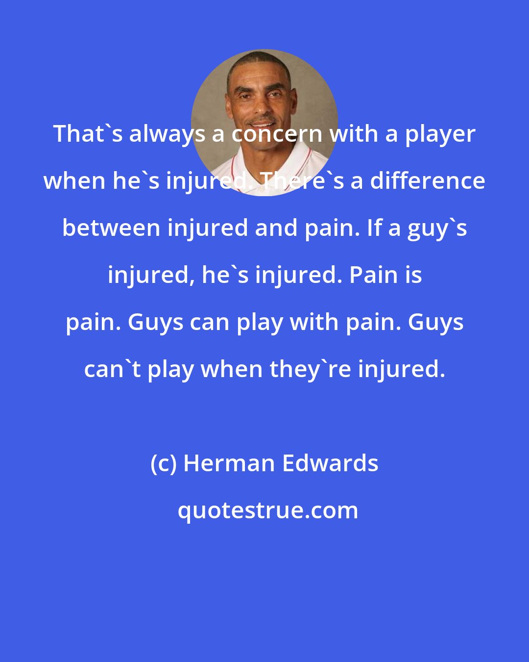 Herman Edwards: That's always a concern with a player when he's injured. There's a difference between injured and pain. If a guy's injured, he's injured. Pain is pain. Guys can play with pain. Guys can't play when they're injured.