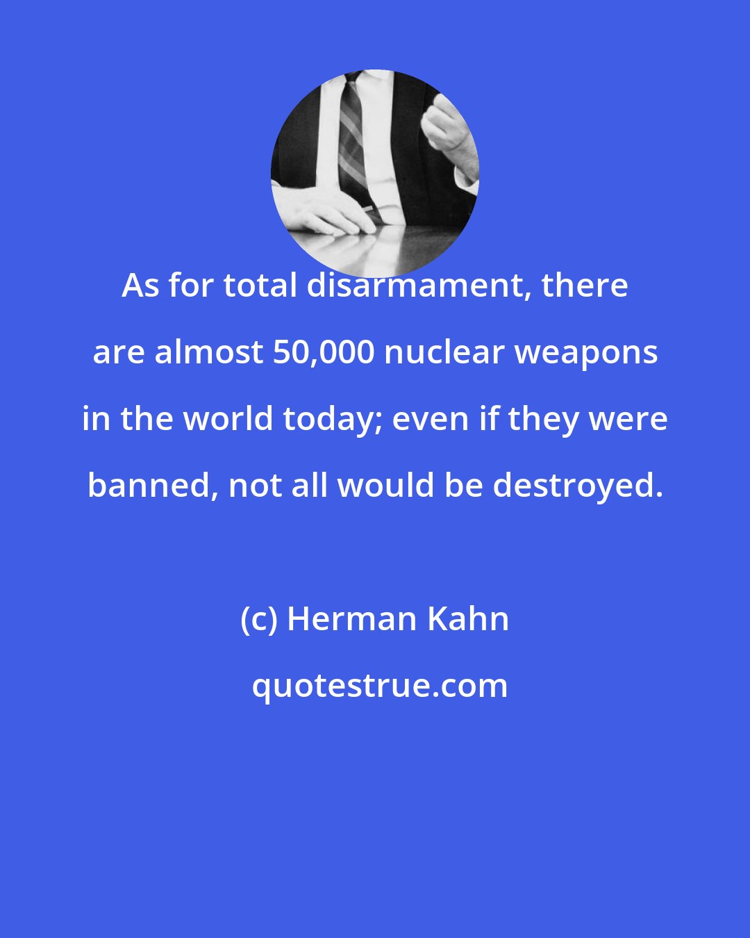 Herman Kahn: As for total disarmament, there are almost 50,000 nuclear weapons in the world today; even if they were banned, not all would be destroyed.