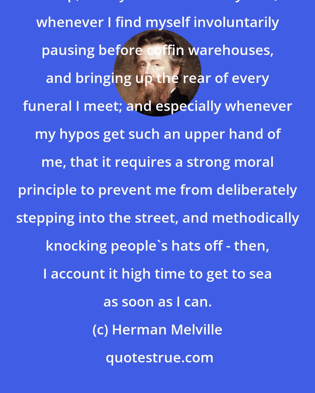 Herman Melville: Whenever I find myself growing grim about the mouth; whenever it is a damp, drizzly November in my soul; whenever I find myself involuntarily pausing before coffin warehouses, and bringing up the rear of every funeral I meet; and especially whenever my hypos get such an upper hand of me, that it requires a strong moral principle to prevent me from deliberately stepping into the street, and methodically knocking people's hats off - then, I account it high time to get to sea as soon as I can.