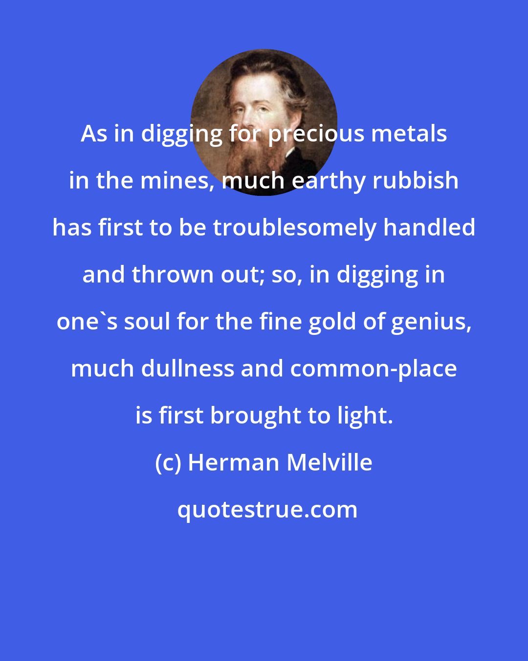Herman Melville: As in digging for precious metals in the mines, much earthy rubbish has first to be troublesomely handled and thrown out; so, in digging in one's soul for the fine gold of genius, much dullness and common-place is first brought to light.