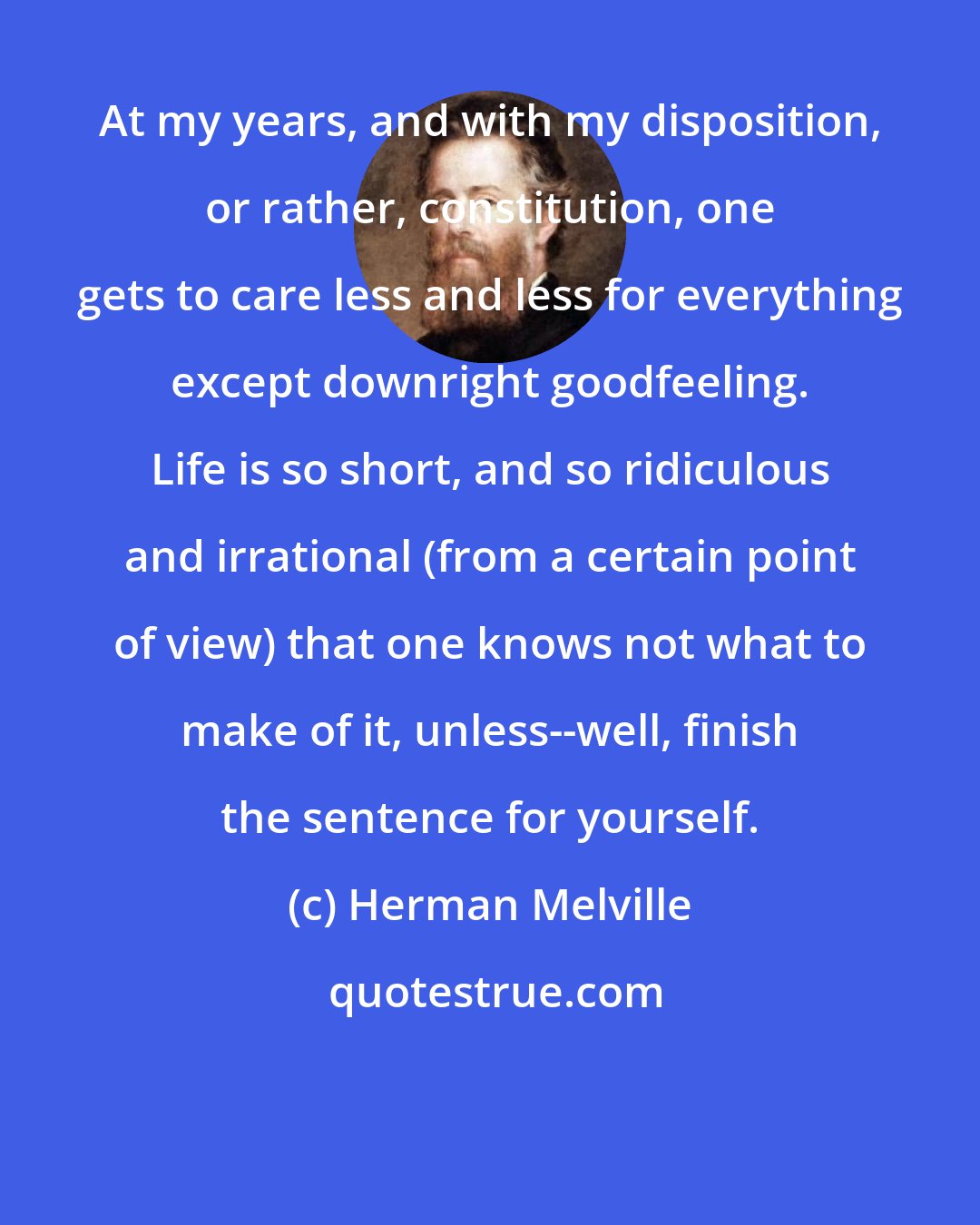 Herman Melville: At my years, and with my disposition, or rather, constitution, one gets to care less and less for everything except downright goodfeeling. Life is so short, and so ridiculous and irrational (from a certain point of view) that one knows not what to make of it, unless--well, finish the sentence for yourself.