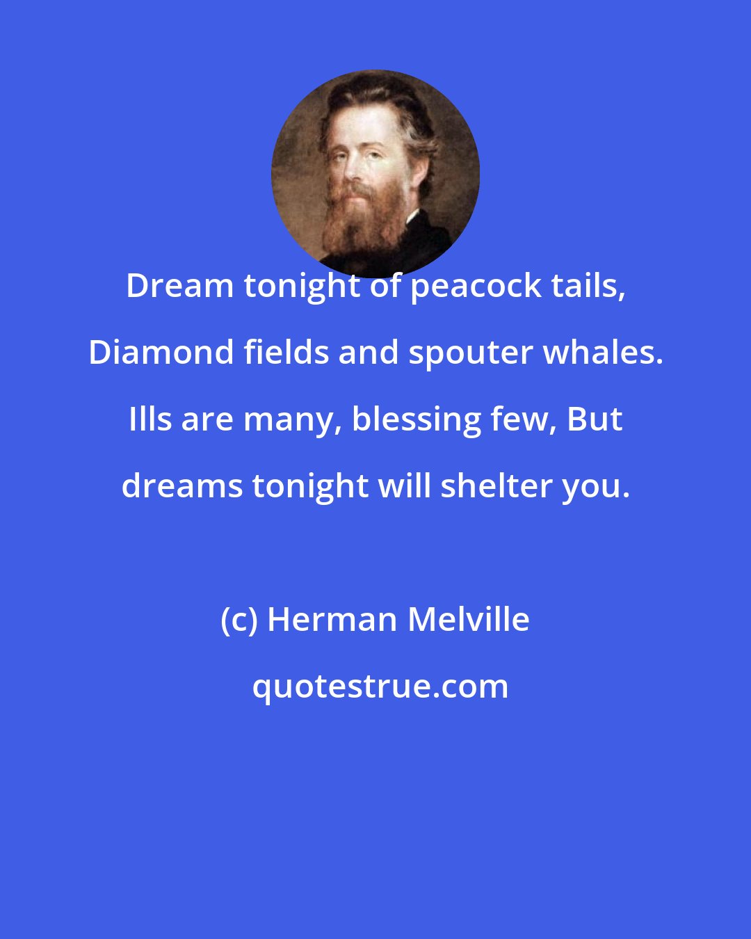 Herman Melville: Dream tonight of peacock tails, Diamond fields and spouter whales. Ills are many, blessing few, But dreams tonight will shelter you.