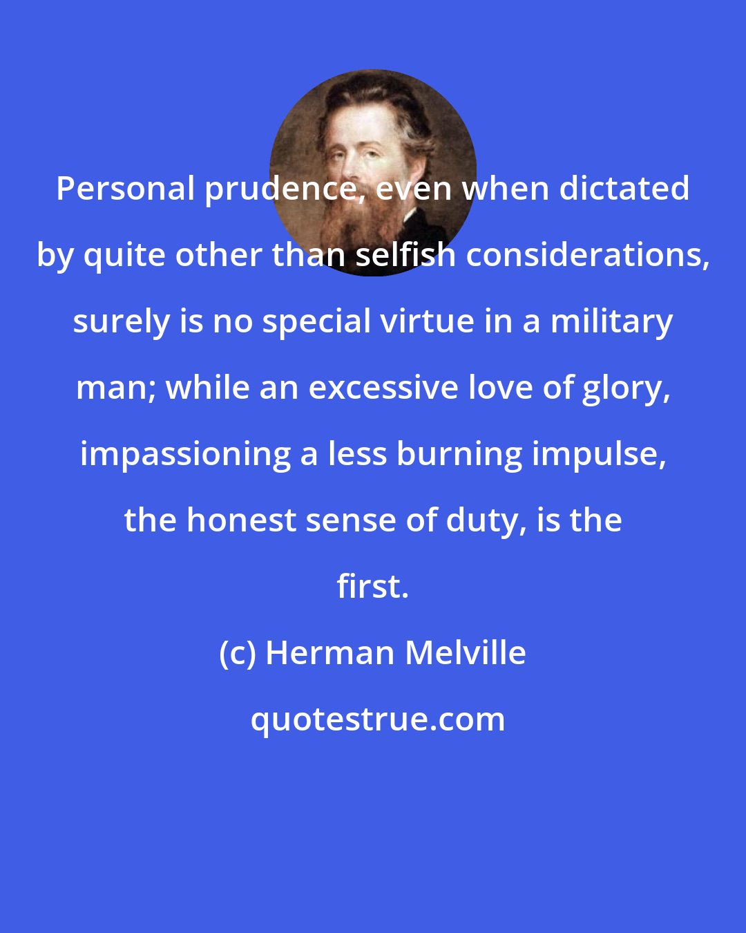 Herman Melville: Personal prudence, even when dictated by quite other than selfish considerations, surely is no special virtue in a military man; while an excessive love of glory, impassioning a less burning impulse, the honest sense of duty, is the first.