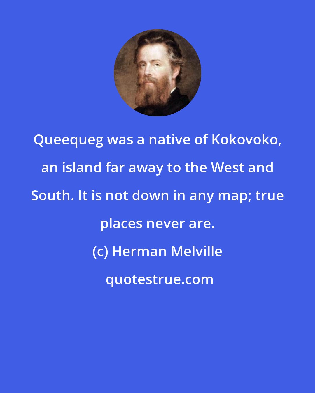 Herman Melville: Queequeg was a native of Kokovoko, an island far away to the West and South. It is not down in any map; true places never are.