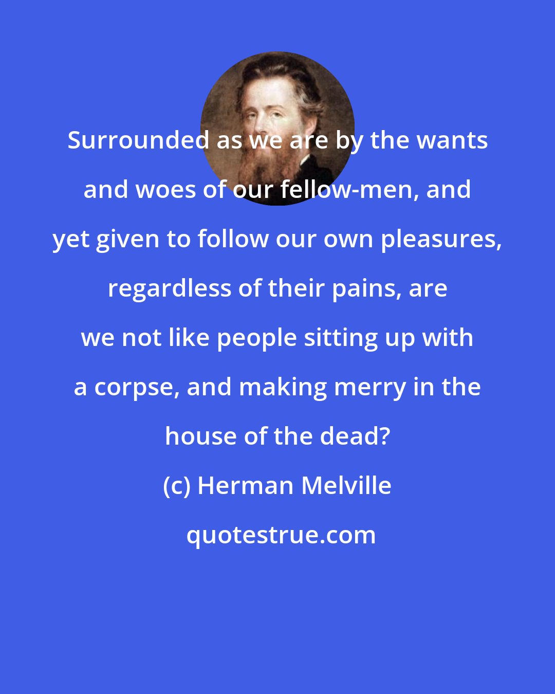 Herman Melville: Surrounded as we are by the wants and woes of our fellow-men, and yet given to follow our own pleasures, regardless of their pains, are we not like people sitting up with a corpse, and making merry in the house of the dead?