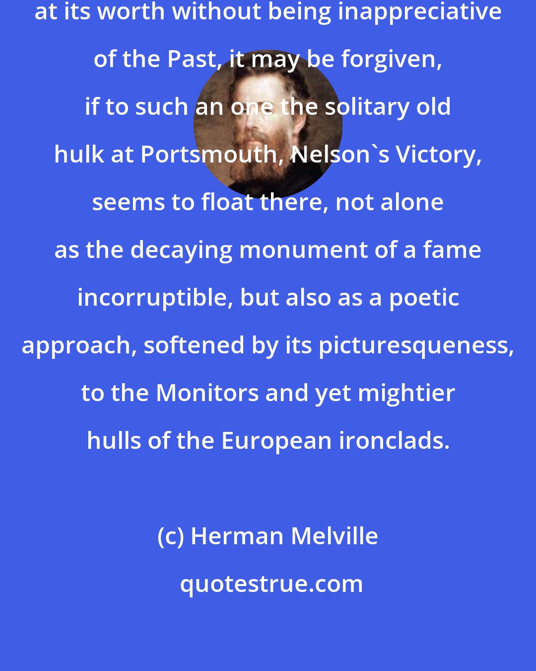 Herman Melville: To anybody who can hold the Present at its worth without being inappreciative of the Past, it may be forgiven, if to such an one the solitary old hulk at Portsmouth, Nelson's Victory, seems to float there, not alone as the decaying monument of a fame incorruptible, but also as a poetic approach, softened by its picturesqueness, to the Monitors and yet mightier hulls of the European ironclads.