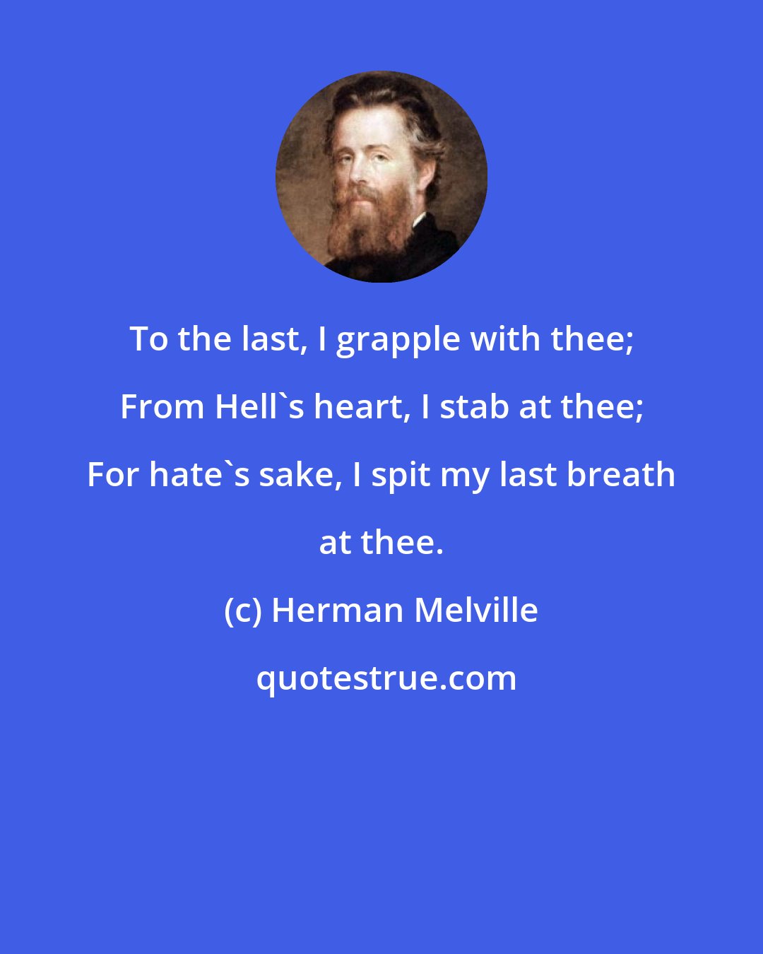 Herman Melville: To the last, I grapple with thee; From Hell's heart, I stab at thee; For hate's sake, I spit my last breath at thee.