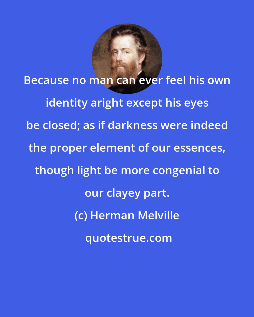 Herman Melville: Because no man can ever feel his own identity aright except his eyes be closed; as if darkness were indeed the proper element of our essences, though light be more congenial to our clayey part.