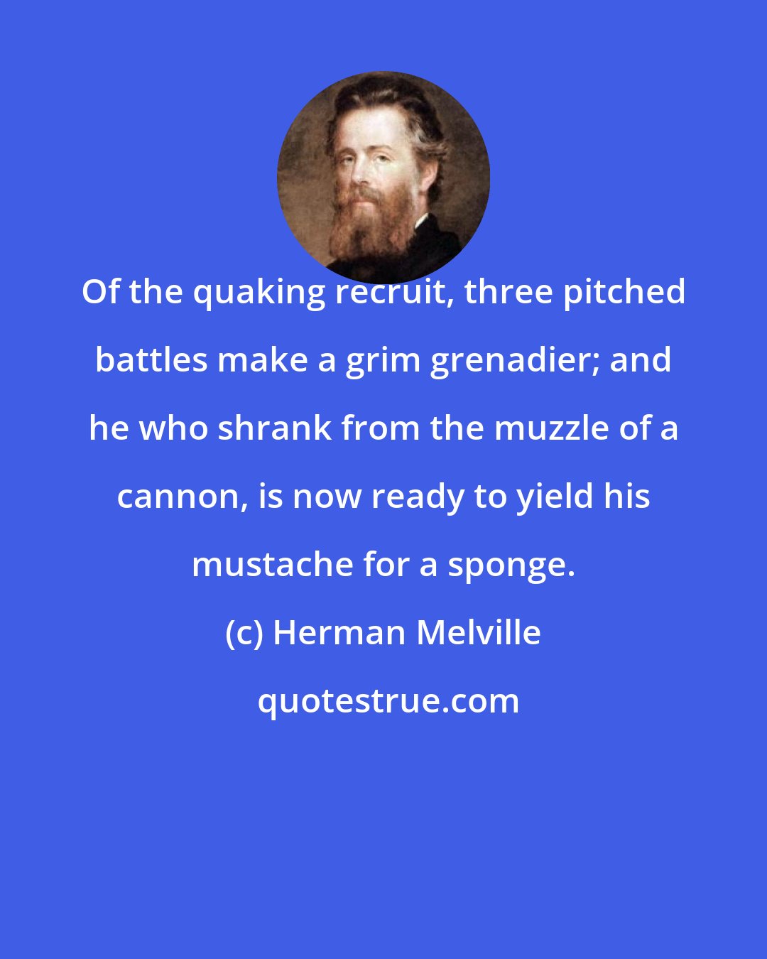Herman Melville: Of the quaking recruit, three pitched battles make a grim grenadier; and he who shrank from the muzzle of a cannon, is now ready to yield his mustache for a sponge.