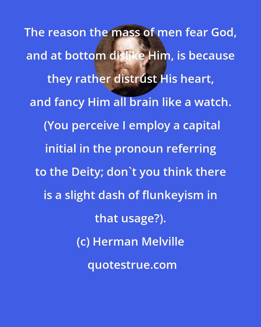 Herman Melville: The reason the mass of men fear God, and at bottom dislike Him, is because they rather distrust His heart, and fancy Him all brain like a watch.  (You perceive I employ a capital initial in the pronoun referring to the Deity; don't you think there is a slight dash of flunkeyism in that usage?).
