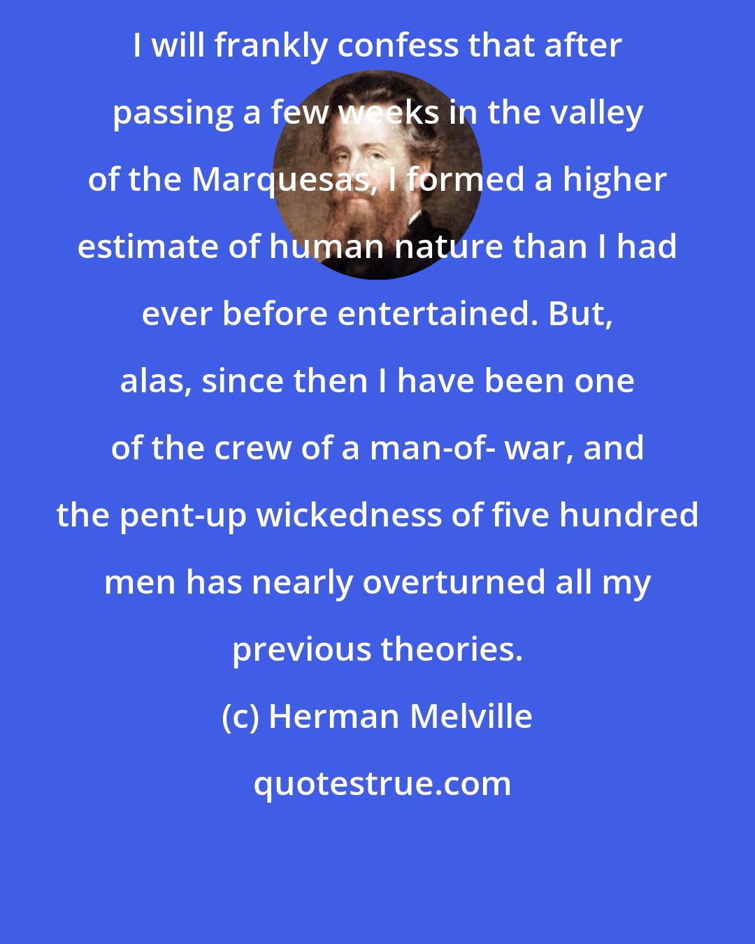 Herman Melville: I will frankly confess that after passing a few weeks in the valley of the Marquesas, I formed a higher estimate of human nature than I had ever before entertained. But, alas, since then I have been one of the crew of a man-of- war, and the pent-up wickedness of five hundred men has nearly overturned all my previous theories.