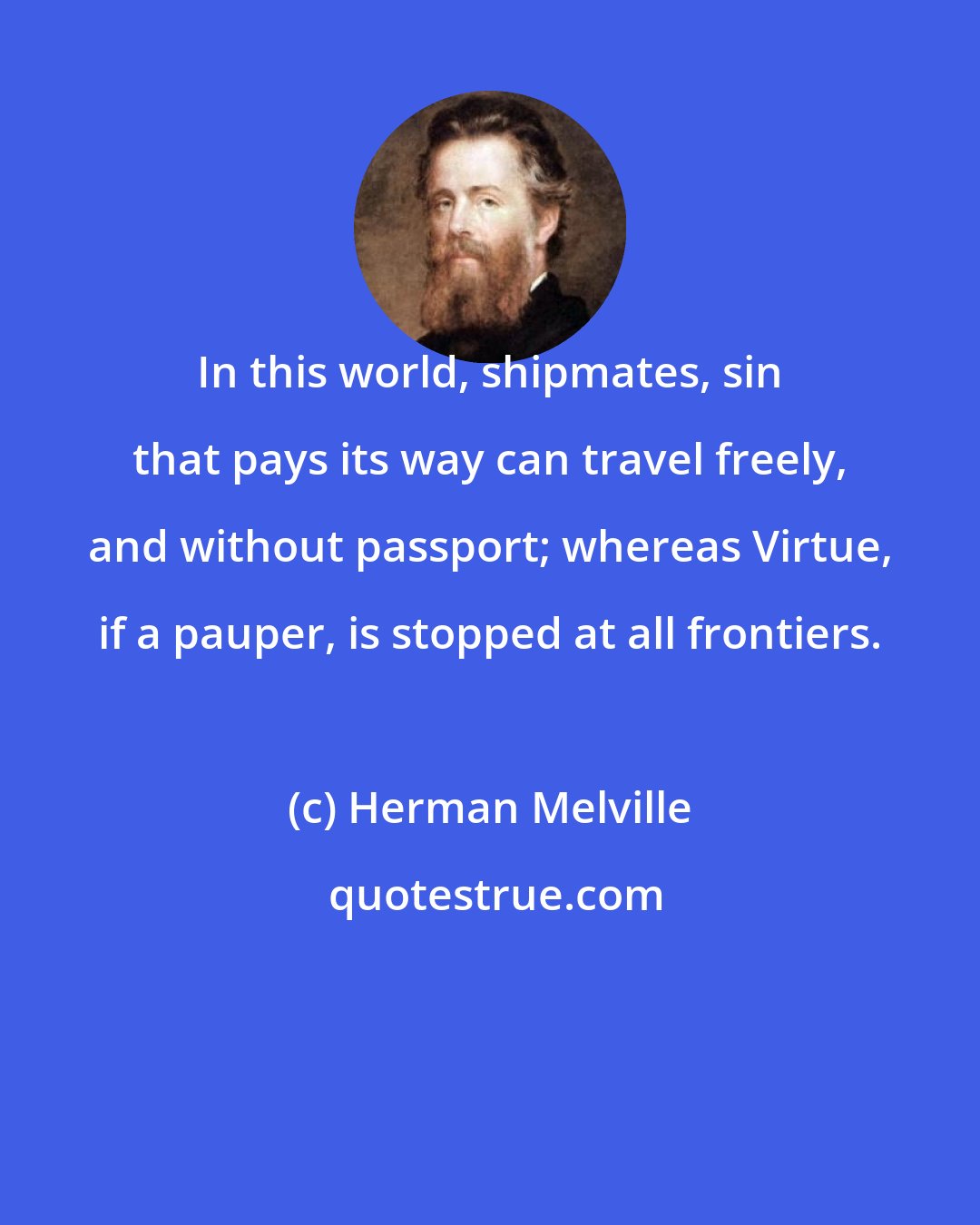 Herman Melville: In this world, shipmates, sin that pays its way can travel freely, and without passport; whereas Virtue, if a pauper, is stopped at all frontiers.