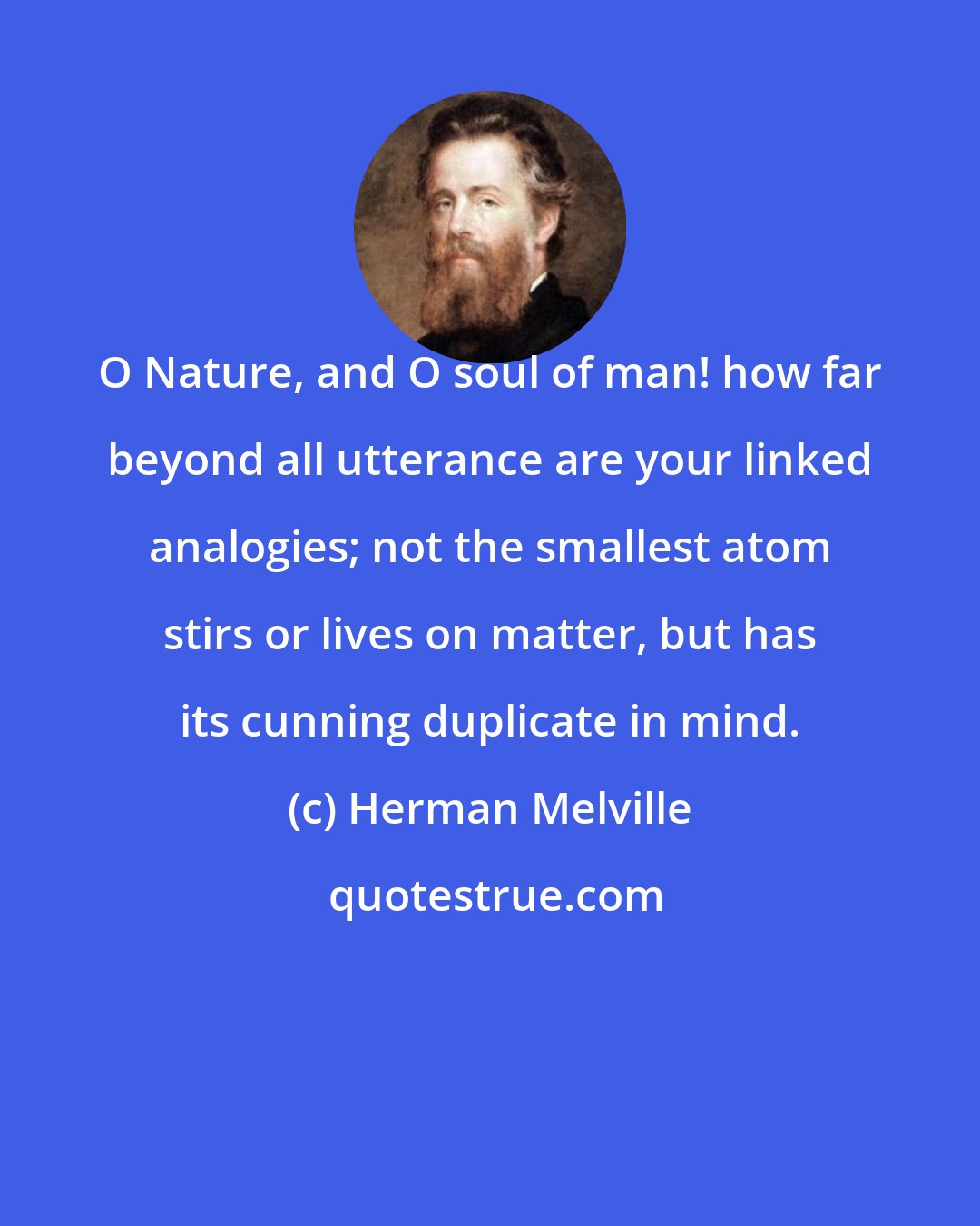 Herman Melville: O Nature, and O soul of man! how far beyond all utterance are your linked analogies; not the smallest atom stirs or lives on matter, but has its cunning duplicate in mind.